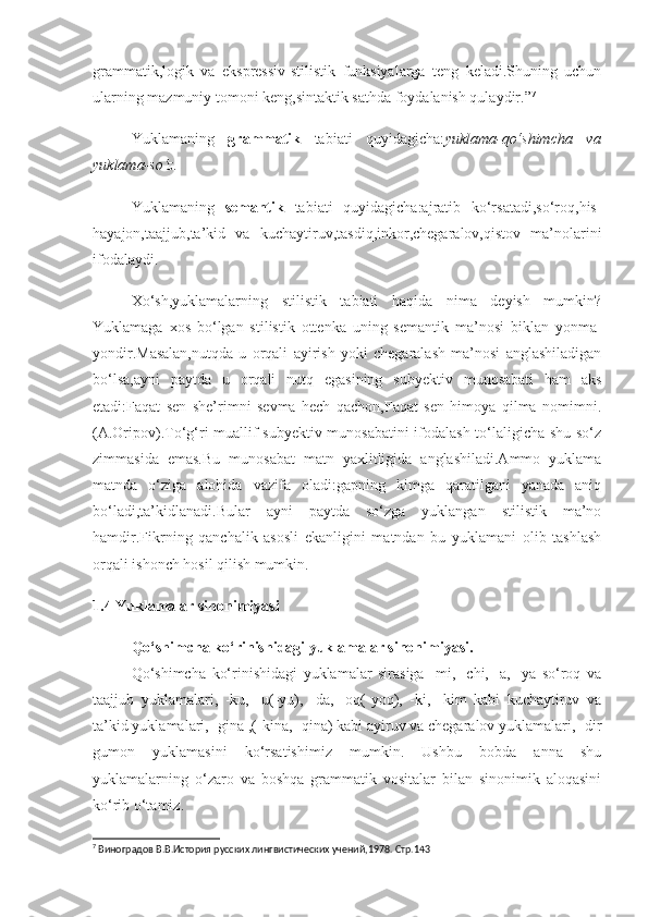 grammatik,logik   va   ekspressiv-stilistik   funksiyalarga   teng   keladi.Shuning   uchun
ularning mazmuniy tomoni keng,sintaktik sathda foydalanish qulaydir.” 7
Yuklamaning   grammatik   tabiati   quyidagicha: yuklama-qo‘shimcha   va
yuklama-so‘z.
Yuklamaning   semantik   tabiati   quyidagicha:ajratib   ko‘rsatadi,so‘roq,his-
hayajon,taajjub,ta’kid   va   kuchaytiruv,tasdiq,inkor,chegaralov,qistov   ma’nolarini
ifodalaydi.
Xo‘sh,yuklamalarning   stilistik   tabiati   haqida   nima   deyish   mumkin?
Yuklamaga   xos   bo‘lgan   stilistik   ottenka   uning   semantik   ma’nosi   biklan   yonma-
yondir.Masalan,nutqda   u   orqali   ayirish   yoki   chegaralash   ma’nosi   anglashiladigan
bo‘lsa,ayni   paytda   u   orqali   nutq   egasining   subyektiv   munosabati   ham   aks
etadi:Faqat   sen   she’rimni   sevma   hech   qachon,Faqat   sen   himoya   qilma   nomimni.
(A.Oripov).To‘g‘ri muallif subyektiv munosabatini ifodalash to‘laligicha shu so‘z
zimmasida   emas.Bu   munosabat   matn   yaxlitligida   anglashiladi.Ammo   yuklama
matnda   o‘ziga   alohida   vazifa   oladi:gapning   kimga   qaratilgani   yanada   aniq
bo‘ladi,ta’kidlanadi.Bular   ayni   paytda   so‘zga   yuklangan   stilistik   ma’no
hamdir.Fikrning   qanchalik   asosli   ekanligini   matndan   bu   yuklamani   olib   tashlash
orqali ishonch hosil qilish mumkin.
1.4 Yuklamalar sinonimiyasi
Qo‘shimcha ko‘rinishidagi yuklamalar sinonimiyasi.
Qo‘shimcha   ko‘rinishidagi   yuklamalar   sirasiga   -mi,   -chi,   -a,   -ya   so‘roq   va
taajjub   yuklamalari,   -ku,   -u(-yu),   -da,   -oq(-yoq),   -ki,   -kim   kabi   kuchaytiruv   va
ta’kid yuklamalari, -gina ,(-kina, -qina) kabi ayiruv va chegaralov yuklamalari, -dir
gumon   yuklamasini   ko‘rsatishimiz   mumkin.   Ushbu   bobda   anna   shu
yuklamalarning   o‘zaro   va   boshqa   grammatik   vositalar   bilan   sinonimik   aloqasini
ko‘rib o‘tamiz.
7
  Виноградов В.В.История русских лингвистических учений , 1978. Стр.143 