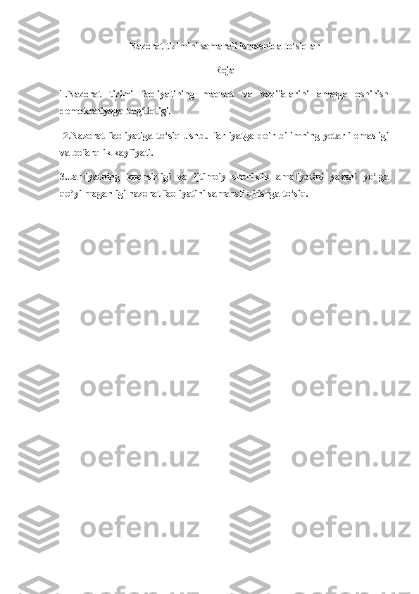 Nazorat tizimini samarali ishlashida to‘siqlar
Reja
1.Nazorat   tizimi   faoliyatining   maqsad   va   vazifalarini   amalga   oshirish
demokratiyaga bog‘liqligi.
  2.Nazorat   faoliyatiga   to‘siq   ushbu   farliyatga   doir   bilimning   yetarli   emasligi
va befarqlik kayfiyati. 
3.Jamiyatning   kuchsizligi   va   ijtimoiy   sheriklik   amaliyotini   yaxshi   yo‘lga
qo‘yilmaganligi nazorat faoliyatini samarali qilishga to‘siq.  