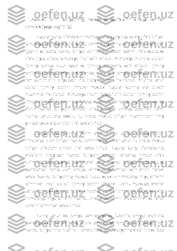   1.Nazorat   tizimi   faoliyatining   maqsad   va   vazifalarini   amalga   oshirish
demokratiyaga bog‘liqligi.
Bugungi kunda O‘zbekiston mamlakatini taraqqiyotiga asosiy to‘siq bo‘lgan
korrupsiya   illatining   sababi   nazorat   tizimi   faoliyatining   zaifligi   bilan   bog‘liqdir.
Qachon   va   qaerda   nazorat   faoliyati   zaif   bo‘ldimi   ertami   kechmi   o‘sha   vaqtda   va
o‘sha   joyda   albatta   korrupsiya   illati   kelib   chiqadi.   Korrupsiya   muhitida   adolatli
ijtimoiy   tartibga   putur   tegadi   va   ijtimoiy   tartibsizlik   kelib   chiqadi.   Ijtimoiy
tartibsizlik   nafaqat   jamiyat   taraqqiyotiga   to‘siq   balki   jamiyatni   mavjud   bo‘lishini
ham   gumon   qilib   qo‘yadigan   o‘ta   jiddiy   muammo   hisoblanadi.   Shuning   uchun
adolatli   ijtimoiy   tartibni   o‘rnatish   masalasi   bugungi   kunning   eng   dolzarb
muammosi   hisoblanadi.   Korrupsiya   illatini   bartaraf   qilib   adolatli   ijtimoiy   tartibni
o‘rnatilishi nazorat tizimini kuchliligiga va samarali ishlashiga bog‘liq ekan asosiy
e’tibor   nazorat   faoliyatini   samarali   qilish   yo‘llarini   topishga   qaratilishi   lozim.
Buning   uchun,   eng   avvalo,   bu   borada   mavjud   bo‘lgan   muammolarni   ilmiy
yondashuv asosida aniqlab olish kerak bo‘ladi.
Jamiyat   taraqqiyotining   muhim   sharti   bo‘lgan   adolatli   ijtimoiy   tartibni
o‘rnatishga   qodir   bo‘lgan   nazorat   tizimini   shakllatirish   uchun   bu   borada   mavjud
bo‘lgan   to‘siqlarni   aniqlab   olish   kerak   bo‘ladi.   Bugungi   kunda   O‘zbekistonda
shakllanib   borayotgan   nazorat   faoliyatini   samarali   ishlashiga   nimalar   to‘siq
bo‘lmoqda   degan   savolga   javob   berish   uchun   nazorat   faoliyatining   maqsad   va
vazifalaridan   hamda   ularni   amalga   oshirish   mexanizmidan   kelib   chiqib   fikrlash
kerak.   Nazorat   faoliyatining   maqsadi   huquq   va   axloq   normalariga   rioya   etilishini
ta’minlash   orqali   adolatli   ijtimoiy   tartibni   o‘rnatish.   Ushbu   maqsadga   erishish
uchun   ijtimoiy   hayotning   barcha   sohalarida   odamlar   tomonidan   huquq   va   axloq
normalariga   rioya   etilishini   nazorat   qilish   mexanizmini   shakllantirish   va   ishlab
turishini ta’minlash kerak bo‘ladi. 
Buning   uchun   esa   jamiyat   demokratiya   va   fuqarolik   jamiyati   sharoitida
yashashga   qodir   bo‘lishi   kerak,   chunki   demokratiya   ham,   fuqarolik   jamiyati   ham
nazorat faoliyati bilan bog‘liq. Hozircha bizda demokratiyaning shakli bor va faqat 