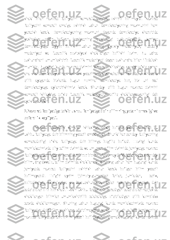 shakl   bilan   nazorat   faoliyatini   samarali   amalga   oshirib   bo‘lmaydi.   Nazorat
faoliyatini   samarali   amalga   oshirish   uchun   demokratiyaning   mazmunini   ham
yaratish   kerak.   Demokratiyaning   mazmuni   deganda   demokratiya   sharoitida
yashashga   qodir   bo‘lgan   jamiyatning   mavjudligi   tushunilayapdi.   Jamiyat
demokratiyaga   tayyor   bo‘lishi   uchun   uning   siyosiy   madaniyati,   huquqiy
madaniyati   va   fuqarolik   pozitsiyasi   shakllangan   bo‘lishi   lozim.   Bu   uchta
tushunchani   umumlashtirib  fuqarolik   madaniyati   degan  tushuncha   bilan   ifodalash
mumkin.   Bugungi   kunda   nazorat   tizimini   samarali   ishlashiga   asosiy   to‘siq   aynan
ana   shu   demokratiyaning   mazmuni   yetarli   emasligi   sabab   bo‘lmoqda.   Boshqacha
qilib   aytganda   bizlarda   bugun   nominal   demokratiya   bor,   biz   uni   real
demokratiyaga   aylantirishimiz   kerak.   Shunday   qilib   bugun   nazorat   tizimini
samarali   ishlashiga   to‘siq   fuqarolik   madaniyatini   to‘liq   shakllanmaganligi   deb
aytish mumkin.
2.Nazorat faoliyatiga to‘siq ushbu farliyatga doir bilimning yetarli emasligi va
befarqlik kayfiyati. 
Nazorat   faoliyatini   samarali   ishlashiga   to‘siq   bo‘lgan   yana   bir   sabab   bu
ushbu faoliyatga doir bilimning yetarli emasligidir. Chunki har qanday faoliyatning
samaradorligi   o‘sha   faoliyatga   doir   bilimga   bog‘liq   bo‘ladi.   Hozirgi   kunda
mamlakatimizda oliy ta’lim tizimida va umuman ta’lim tizimida jamiyatga nazorat
faoliyatiga doir bilimni beradigan biror bir fan o‘qitilmaydi. Vaholanki, har qanday
bilim, eng avvalo, ta’lim tizimida shakllanadi. Shuning uchun ham bugungi kunda
jamiyatda   nazorat   faoliyatini   oshirish   uchun   kerak   bo‘lgan   bilim   yetarli
bo‘lmayapdi.   To‘g‘ri   ayrim   ijtimoiy-gumanitar   fanlar,   jumladan,     tarix,
politologiya,   sotsiologiya   va   huquqshunoslik   fanlar   nazorat   faoliyatiga   doir
tadqiqotlar olib borishadi. Lekin ushbu fanlar olib boradigan tadqiqotlar natijasida
shakllangan   bilimlar   umumlashtirilib   talabalarga   o‘qitiladigan   qilib   kompleks
tarzda   shakllanmagan.   Shuning   uchun   bugungi   kunda   mamlakatimizda   nazorat
faoliyatiga doir bilim yoshlarga o‘qitilmayapdi va shuning uchun ham jamiyatning
nazorat faoliyatiga doir bilimi yetarli bo‘lmayapdi. Demak bugungi kunda nazorat 