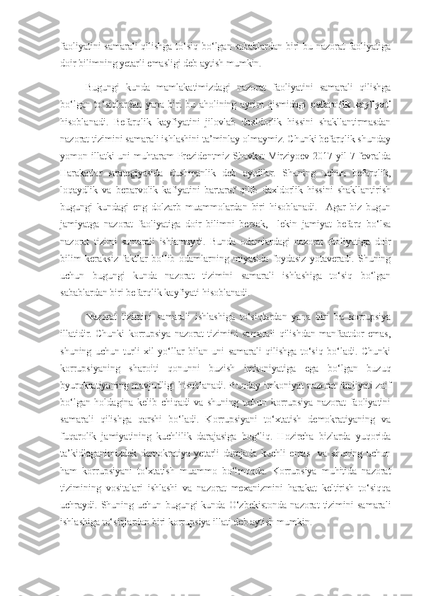 faoliyatini samarali  qilishga to‘siq bo‘lgan sabablardan biri bu nazorat faoliyatiga
doir bilimning yetarli emasligi deb aytish mumkin.
Bugungi   kunda   mamlakatimizdagi   nazorat   faoliyatini   samarali   qilishga
bo‘lgan   to‘siqlardan   yana   biri   bu   aholining   ayrim   qismidagi   befarqlik   kayfiyati
hisoblanadi.   Befarqlik   kayfiyatini   jilovlab   daxldorlik   hissini   shakllantirmasdan
nazorat tizimini samarali ishlashini ta’minlay olmaymiz. Chunki befarqlik shunday
yomon illatki uni  muhtaram  Prezidentmiz Shavkat  Mirziyoev 2017 yil 7 fevralda
Harakatlar   strategiyasida   dushmanlik   deb   aytdilar.   Shuning   uchun   befarqlik,
loqaydlik   va   beparvolik   kafiyatini   bartaraf   qilib   daxldorlik   hissini   shakllantirish
bugungi   kundagi   eng   dolzarb   muammolardan   biri   hisoblanadi.     Agar   biz   bugun
jamiyatga   nazorat   faoliyatiga   doir   bilimni   bersak,     lekin   jamiyat   befarq   bo‘lsa
nazorat   tizimi   samarali   ishlamaydi.   Bunda   odamlardagi   nazorat   faoliyatiga   doir
bilim   keraksiz   faktlar   bo‘lib   odamlarning   miyasida   foydasiz   yotaveradi.   Shuning
uchun   bugungi   kunda   nazorat   tizimini   samarali   ishlashiga   to‘siq   bo‘lgan
sabablardan biri befarqlik kayfiyati hisoblanadi.
Nazorat   tizimini   samarali   ishlashiga   to‘siqlardan   yana   biri   bu   korrupsiya
illatidir.   Chunki   korrupsiya   nazorat   tizimini   samarali   qilishdan   manfaatdor   emas,
shuning   uchun   turli   xil   yo‘llar   bilan   uni   samarali   qilishga   to‘siq   bo‘ladi.   Chunki
korrupsiyaning   sharoiti   qonunni   buzish   imkoniyatiga   ega   bo‘lgan   buzuq
byurokratiyaning mavjudligi hisoblanadi. Bunday imkoniyat nazorat faoliyati zaif
bo‘lgan   holdagina   kelib   chiqadi   va   shuning   uchun   korrupsiya   nazorat   faoliyatini
samarali   qilishga   qarshi   bo‘ladi.   Korrupsiyani   to‘xtatish   demokratiyaning   va
fuqarolik   jamiyatining   kuchlilik   darajasiga   bog‘liq.   Hozircha   bizlarda   yuqorida
ta’kidlaganimizdek   demokratiya   yetarli   darajada   kuchli   emas     va   shuning   uchun
ham   korrupsiyani   to‘xtatish   muammo   bo‘lmoqda.   Korrupsiya   muhitida   nazorat
tizimining   vositalari   ishlashi   va   nazorat   mexanizmini   harakat   keltirish   to‘siqqa
uchraydi.  Shuning  uchun   bugungi   kunda   O‘zbekistonda   nazorat   tizimini   samarali
ishlashiga to‘siqlardan biri korrupsiya illati deb aytish mumkin. 