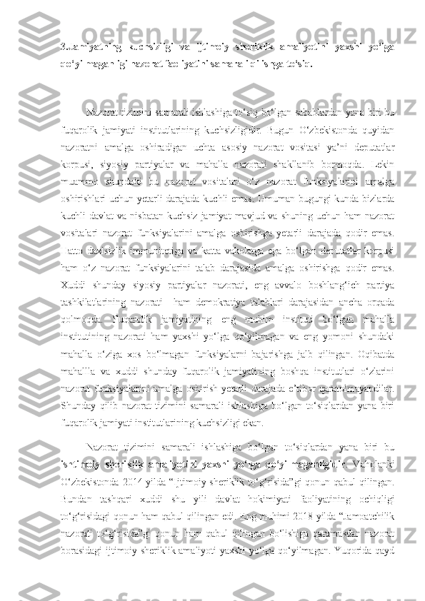 3.Jamiyatning   kuchsizligi   va   ijtimoiy   sheriklik   amaliyotini   yaxshi   yo‘lga
qo‘yilmaganligi nazorat faoliyatini samarali qilishga to‘siq. 
Nazorat tizimini samarali ishlashiga to‘siq bo‘lgan sabablardan yana biri bu
fuqarolik   jamiyati   institutlarining   kuchsizligidir.   Bugun   O‘zbekistonda   quyidan
nazoratni   amalga   oshiradigan   uchta   asosiy   nazorat   vositasi   ya’ni   deputatlar
korpusi,   siyosiy   partiyalar   va   mahalla   nazorati   shakllanib   bormoqda.   Lekin
muammo   shundaki   bu   nazorat   vositalari   o‘z   nazorat   funksiyalarini   amalga
oshirishlari uchun yetarli darajada kuchli emas. Umuman bugungi kunda bizlarda
kuchli  davlat   va  nisbatan  kuchsiz  jamiyat   mavjud va  shuning  uchun ham   nazorat
vositalari   nazorat   funksiyalarini   amalga   oshirishga   yetarli   darajada   qodir   emas.
Hatto   daxlsizlik   immunitetiga   va   katta   vakolatga   ega   bo‘lgan   deputatlar   korpusi
ham   o‘z   nazorat   funksiyalarini   talab   darajasida   amalga   oshirishga   qodir   emas.
Xuddi   shunday   siyosiy   partiyalar   nazorati,   eng   avvalo   boshlang‘ich   partiya
tashkilatlarining   nazorati     ham   demokratiya   talablari   darajasidan   ancha   orqada
qolmoqda.   Fuqarolik   jamiyatining   eng   muhim   instituti   bo‘lgan   mahalla
institutining   nazorati   ham   yaxshi   yo‘lga   qo‘yilmagan   va   eng   yomoni   shundaki
mahalla   o‘ziga   xos   bo‘lmagan   funksiyalarni   bajarishga   jalb   qilingan.   Oqibatda
mahallla   va   xuddi   shunday   fuqarolik   jamiyatining   boshqa   institutlari   o‘zlarini
nazorat   funksiyalarini   amalga   oshirish   yetarli   darajada   e’tibor   qaratolmayapdilar.
Shunday   qilib   nazorat   tizimini   samarali   ishlashiga   bo‘lgan   to‘siqlardan   yana   biri
fuqarolik jamiyati institutlarining kuchsizligi ekan.
Nazorat   tizimini   samarali   ishlashiga   bo‘lgan   to‘siqlardan   yana   biri   bu
ishtimoiy   sheriklik   amaliyotini   yaxshi   yo‘lga   qo‘yilmaganligidir .   Vaholanki
O‘zbekistonda  2014 yilda “Ijtimoiy sheriklik to‘g‘risida”gi  qonun qabul  qilingan.
Bundan   tashqari   xuddi   shu   yili   davlat   hokimiyati   faoliyatining   ochiqligi
to‘g‘risidagi qonun ham qabul qilingan edi. Eng muhimi 2018 yilda “Jamoatchilik
nazorati   to‘g‘risida”gi   qonun   ham   qabul   qilingan   bo‘lishiga   qaramasdan   nazorat
borasidagi ijtimoiy sheriklik amaliyoti yaxshi yo‘lga qo‘yilmagan. Yuqorida qayd 