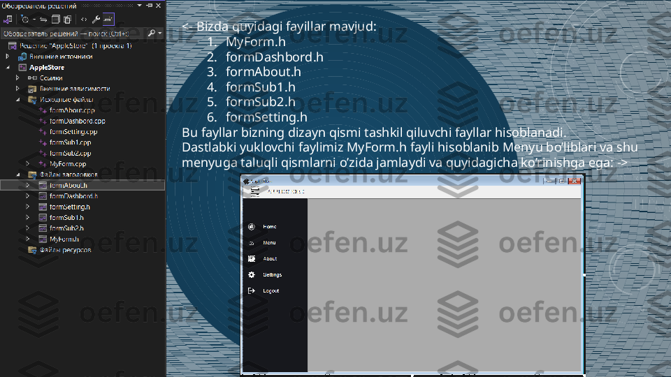 <- Bizda quyidagi fayillar mavjud:
1. MyForm.h
2. formDashbord.h
3. formAbout.h
4. formSub1.h
5. formSub2.h
6. formSetting.h
Bu fayllar bizning dizayn qismi tashkil qiluvchi fayllar hisoblanadi.
Dastlabki yuklovchi faylimiz MyForm.h fayli hisoblanib Menyu bo’liblari va shu 
menyuga taluqli qismlarni o’zida jamlaydi va quyidagicha ko’rinishga ega: -> 