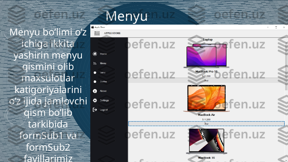 Menyu
Menyu bo’limi o’z 
ichiga ikkita 
yashirin menyu 
qismini olib 
maxsulotlar 
katigoriyalarini 
o’z ijida jamlovchi 
qism bo’lib 
tarkibida 
formSub1 va 
formSub2 
fayillarimiz 
joylashgan 