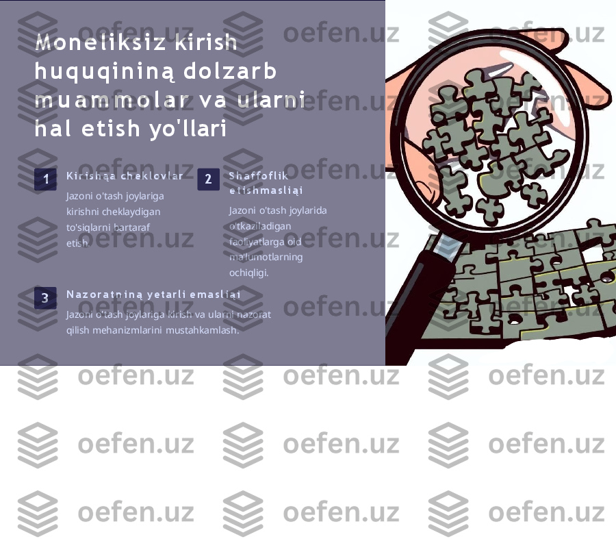 M o n e l i k s i z   kirish 
h u q u q i n i n ą   d o l z a r b  
m u a m m o l a r   v a   u l a r n i  
h a l   e t i s h   yo'llari
1 K i r i s h ą a   c h e k l o v l a r
Jazoni   o'tash   joylariga 
kirishni   cheklaydigan 
to'siqlarni   bartaraf  
etish. 2 S h a f f o f l i k  
e t i s h m a s l i ą i
Jazoni   o'tash   joylarida 
o'tkaziladigan  
faoliyatlarga  oid  
ma'lumotlarning 
ochiqligi.
3 N a z o r a t n i n ą   y et a r li   e m a s l i ą i
Jazoni   o'tash   joylariga   kirish   va   ularni   nazorat  
qilish  mehanizmlarini   mustahkamlash. 