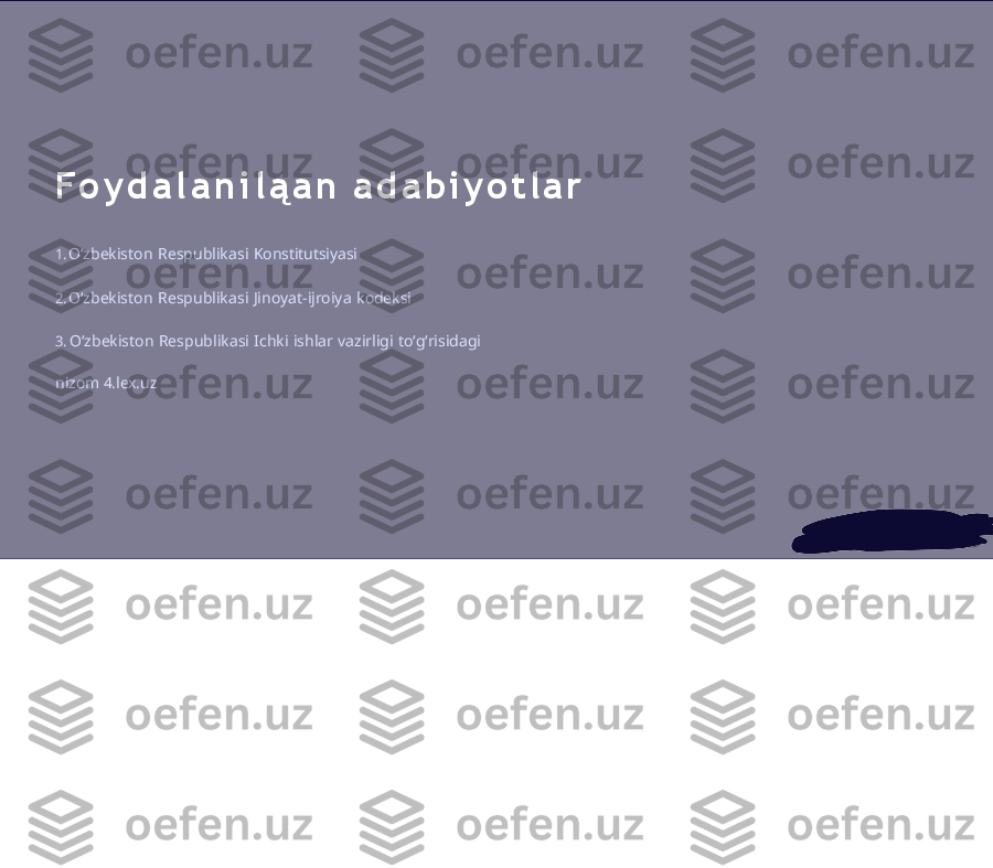 F o y d a l a n i l ą a n   a d a b i y o t l a r
1. Oʻzbekiston   Respublikasi   Konstitutsiyasi
2. Oʻzbekiston   Respublikasi   Jinoyat-ijroiya   kodeksi
3. Oʻzbekiston   Respublikasi   Ichki   ishlar   vazirligi   toʻgʻrisidagi  
nizom 4.lex.uz 