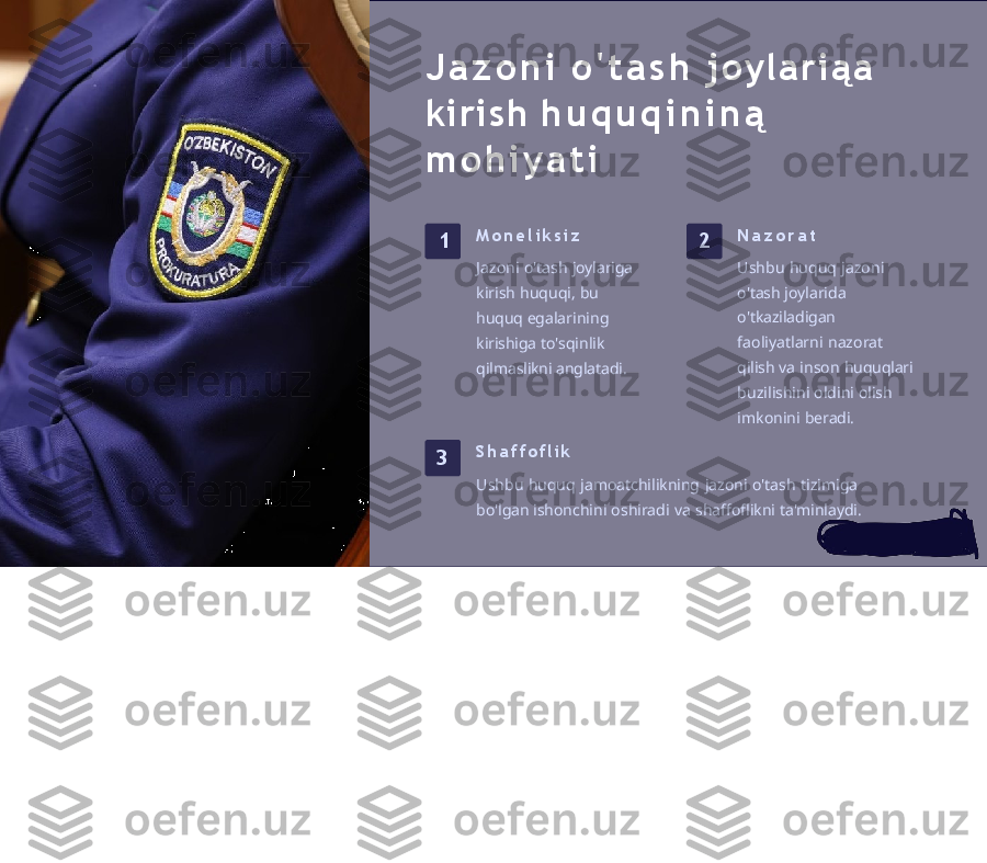 J a z o n i   o ' t a s h   j o y l a r i ą a  
kirish   h u q u q i n i n ą  
m o h i y a t i
1 M o n e l i k s i z
Jazoni   o'tash   joylariga 
kirish   huquqi,   bu  
huquq  egalarining  
kirishiga  to'sqinlik  
qilmaslikni anglatadi. 2 N a z o r a t
Ushbu   huquq   jazoni  
o'tash  joylarida  
o'tkaziladigan 
faoliyatlarni   nazorat  
qilish  va   inson   huquqlari 
buzilishini   oldini   olish 
imkonini   beradi.
3 S h a f f o f l i k
Ushbu   huquq   jamoatchilikning   jazoni   o'tash   tizimiga  
bo'lgan  ishonchini   oshiradi   va   shaffoflikni   ta'minlaydi. 