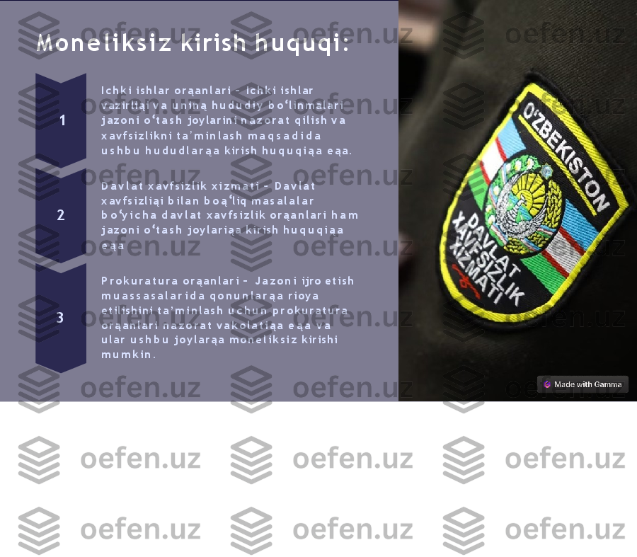 M o n e l i k s i z   kirish   h u q u q i :
1 I c h k i   i s h l a r   o r ą a n l a r i   –   I c h k i   i s h l a r  
vazirliąi   v a   u n i n ą   h u d u d i y   b o   l i n m a l a r i  
j a z o n i   o   t a s h   joylarini   n a z o r a t   q i l i s h   v a
x a v f s i z l i k n i   t a ʼ m i n l a s h   m a q s a d i d a  
u s h b u   h u d u d l a r ą a   ki r i sh   h u q u q i ą a   e ą a .
2 D a v l a t   x a v f s i z l i k   x i z m a t i   –   D a v l a t  
x a v f s i z l i ą i   b i l a n   b o ą   liq   m a s a l a l a r
b o   y i c h a   d a v l a t   x a v f s i z l i k   o r ą a n l a r i   h a m  
j a z o n i   o   t a s h   j o y l a r i ą a   k ir ish   h u q u q i ą a
e ą a
3 P r o k u r a t u r a   o r ą a n l a r i   –   J a z o n i   ijro   e t i s h  
m u a s s a s a l a r i d a   q o n u n l a r ą a   r i o y a  
etilishini   t a ’ m i n l a s h   u c h u n   p r o k u ra t u r a  
o r ą a n l a r i   n a z o r a t   v a k o l a t i ą a   e ą a   v a  
u l a r   u s h b u   j o y l a r ą a   m o n e l i k s i z   kirishi 
m u m k i n . 