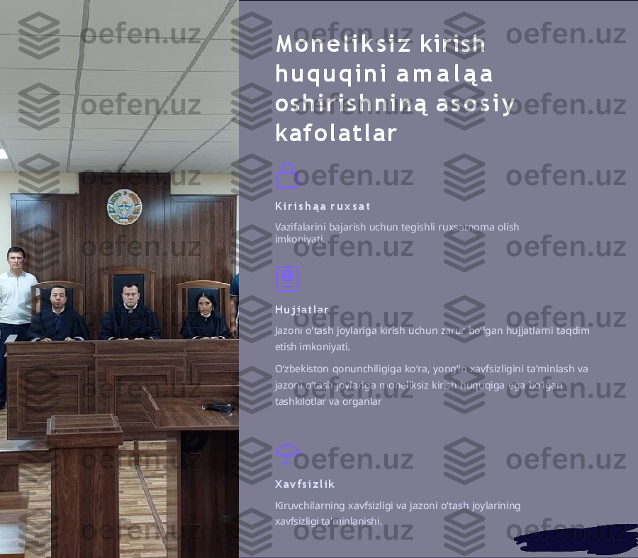 M o n e l i k s i z   kirish 
h u q u q i n i   a m a l ą a  
o s h i r i s h n i n ą   a s o s i y  
ka f o l a t l a r
K i r i s h ą a   r u x s a t
Vazifalarini   bajarish   uchun   tegishli   ruxsatnoma   olish  
imkoniyati.
H u j j a t l a r
Jazoni   o'tash   joylariga   kirish   uchun   zarur   bo'lgan   hujjatlarni   taqdim  
etish imkoniyati.
Oʻzbekiston   qonunchiligiga   koʻra,   yongʻin   xavfsizligini   taʼminlash   va  
jazoni   oʻtash   joylariga   moneliksiz   kirish   huquqiga   ega   boʻlgan  
tashkilotlar  va   organlar
X a v f s i z l i k
Kiruvchilarning   xavfsizligi   va   jazoni   o'tash   joylarining  
xavfsizligi ta'minlanishi. 