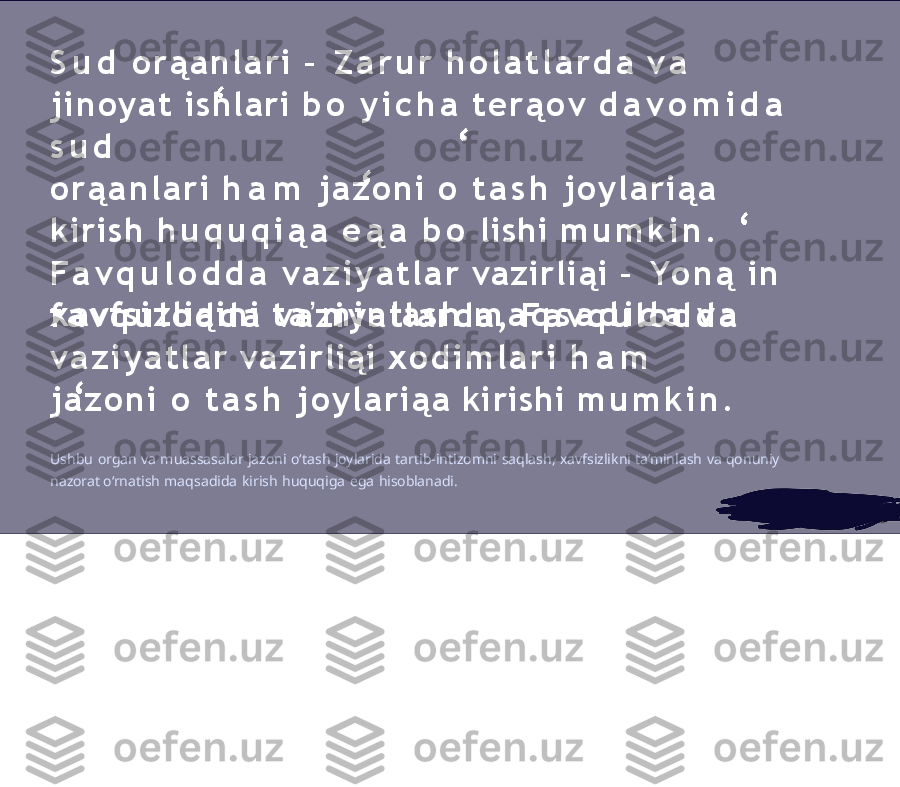 S u d   o r ą a n l a r i   –   Z a r u r   h o l a t l a r d a   v a  
j i n o y a t   ishlari   b o   y i c h a   t e r ą o v   d a v o m i d a  
s u d
o r ą a n l a r i   h a m   j a z o n i   o   t a s h   j o y l a r i ą a  
kirish  h u q u q i ą a   e ą a   b o   lishi   m u m k i n .
F a v q u l o d d a   v a z i y a t l a r   vazirliąi   –   Yo n ą   in 
x a v f s i z l i ą i n i   t a ʼ m i n l a s h   m a q s a d i d a   v a
f a v q u l o d d a   v a z i y a t l a r d a ,   F a v q u l o d d a  
v a z i y a t l a r   vazirliąi   x o d i m l a r i   h a m  
j a z o n i   o   t a s h   j o y l a r i ą a   kirishi   m u m k i n .
Ushbu   organ   va   muassasalar   jazoni   oʻtash   joylarida   tartib-intizomni   saqlash,   xavfsizlikni   ta’minlash   va   qonuniy  
nazorat  o‘rnatish   maqsadida   kirish   huquqiga   ega   hisoblanadi. 