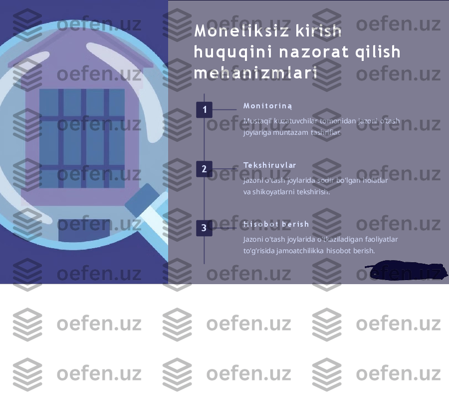 M o n e l i k s i z   kirish 
h u q u q i n i   n a z o r a t   qilish 
m e h a n i z m l a r i
1 M o n i t o r i n ą
Mustaqil   kuzatuvchilar   tomonidan   jazoni   o'tash  
joylariga  muntazam   tashriflar.
2 Te k s h i r u v l a r
Jazoni   o'tash   joylarida   sodir   bo'lgan   holatlar  
va  shikoyatlarni   tekshirish.
3 H i s o b o t   b e r i s h
Jazoni   o'tash   joylarida   o'tkaziladigan   faoliyatlar  
to'g'risida  jamoatchilikka   hisobot   berish. 