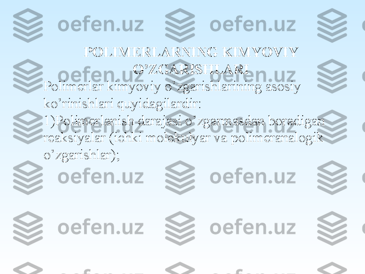  
POLIMERLARNING KIMYOVIY 
O’ZGARISHLARI
Polimerlar kimyoviy o’zgarishlarining asosiy 
ko’rinishlari quyidagilardir:
1)Polimerlanish darajasi o’zgarmasdan boradigan 
reaksiyalar (ichki molekulyar va polimeranalogik 
o’zgarishlar);
  