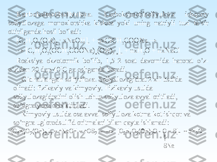 Karboksimetilsellyuloza.  Karboksimetilsellyuloza  ishqoriy 
sellyulozaga  monoxlorsirka  kislota  yoki  uning  natriyli  tuzi  ta’sir 
ettirilganda hosil bo’ladi:
[C
6 H
7 O
2 (OH)
3  ∙ xNaOH]
n  + nxClCH
2 COONa → 
→  [C
6 H
7 O
2 (OCH
2 COONa)
x (OH)
3-x ]
n  + nxH
2 O + nxNaCl
Reaksiya  ekzotermik  bo’lib,  1,5-2  soat  davomida  harorat  o’z-
o’zidan 20 dan 40 0
C  ga oshganda boradi.
Gidratlangan sellyuloza.  Sellyulozagidrat 2 xil usulda 
olinadi: fizikaviy va kimyoviy. Fizikaviy usulda 
sellyulozagidratini olish uchun sellyuloza avval eritiladi, 
so’ngra yana cho’ktiriladi.
Kimyoviy usulda esa avval sellyuloza ketma-ket ishqor va 
so’ngra uglerodsulfid eritmalari bilan qayta ishlanadi:[C	6H	7O	2(O	H	)3 ]n +	 n	N	a	O	H	 +	 n	C	S	2             [C	6H	7O	2(O	H	)2O	 - C	 =	 S	]n  +	 n	H	2O	
S	N	a 