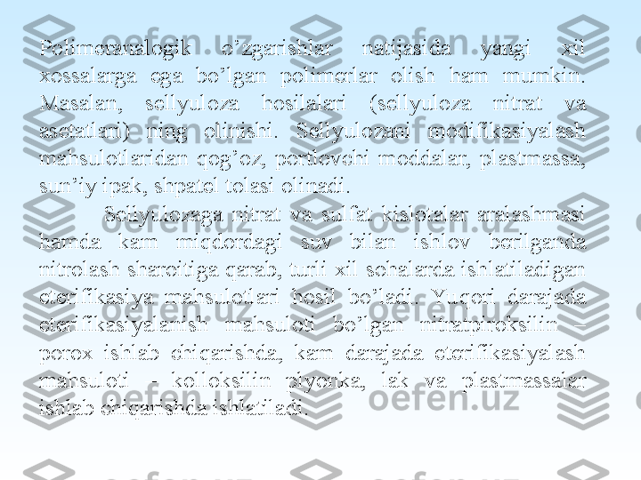 Polimeranalogik  o’zgarishlar  natijasida  yangi  xil 
xossalarga  ega  bo’lgan  polimerlar  olish  ham  mumkin. 
Masalan,  sellyuloza  hosilalari  (sellyuloza  nitrat  va 
asetatlari)  ning  olinishi.  Sellyulozani  modifikasiyalash 
mahsulotlaridan  qog’oz,  portlovchi  moddalar,  plastmassa, 
sun’iy ipak, shpatel tolasi olinadi.
Sellyulozaga  nitrat  va  sulfat  kislotalar  aralashmasi 
hamda  kam  miqdordagi  suv  bilan  ishlov  berilganda 
nitrolash sharoitiga qarab, turli xil sohalarda ishlatiladigan 
eterifikasiya  mahsulotlari  hosil  bo’ladi.  Yu qori  darajada 
eterifikasiyalanish  mahsuloti  bo’lgan  nitratpiroksilin  – 
porox  ishlab  chiqarishda,  kam  darajada  eterifikasiyalash 
mahsuloti  –  kolloksilin  plyonka,  lak  va  plastmassalar 
ishlab chiqarishda ishlatiladi. 