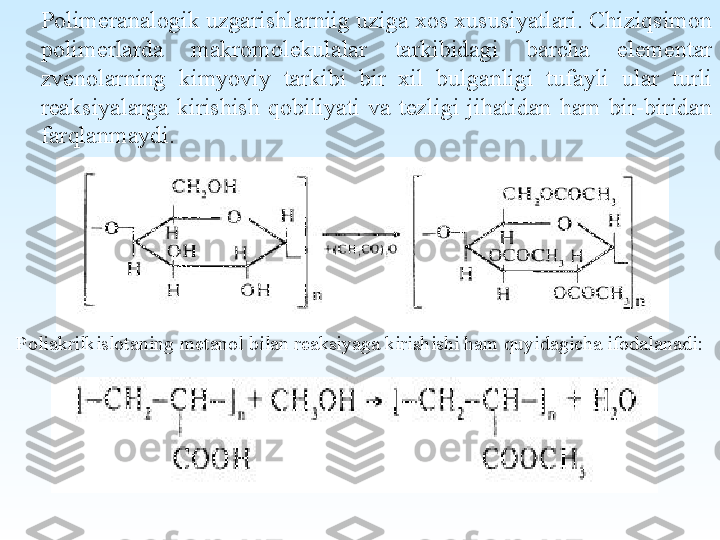  
Polimeranalogik uzgarishlarniig uziga xos xususiyatlari. Chiziqsimon 
polimerlarda  makromolekulalar  tarkibidagi  barcha  elementar 
zvenolarning  kimyoviy  tarkibi  bir  xil  bulganligi  tufayli  ular  turli 
reaksiyalarga  kirishish  qobiliyati  va  tezligi  jihatidan  ham  bir-biridan 
farqlanmaydi.
Poliakrilkislotaning metanol bilan reaksiyaga kirishishi ham quyidagicha ifodalanadi: 
