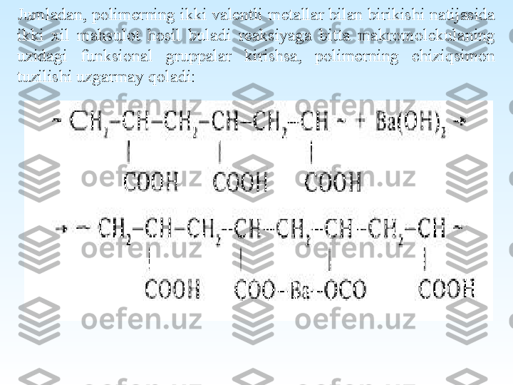  
Jumladan, polimerning ikki valentli metallar bilan birikishi natijasida 
ikki  xil  mahsulot  hosil  buladi  reaksiyaga  bitta  makromolekulaning 
uzidagi  funksional  gruppalar  kirishsa,  polimerning  chiziqsimon 
tuzilishi uzgarmay qoladi: 