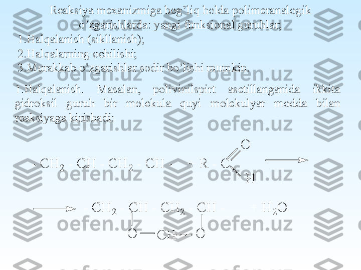  
Reaksiya mexanizmiga bog’liq holda polimeranalogik 
o’zgarishlarda: yangi funksional guruhlar;
1. Halqalanish (sikllanish);
2. Halqalarning ochilishi;
3. Murakkab o’zgarishlar sodir bo’lishi mumkin.  
1. Halqalanish.  Masalan,  polivinilspirt  asetillanganida  ikkita 
gidroksil  guruh  bir  molekula  quyi  molekulyar  modda  bilan 
reaksiyaga kirishadi:O	
- C	H	2	 - C	H	 - C	H	2 - C	H	 -    +	 R	 - C	
H	
- C	H	2	 - C	H	 - C	H	2	 - C	H	 -       +	 H	2	O	
O	C	H	O 