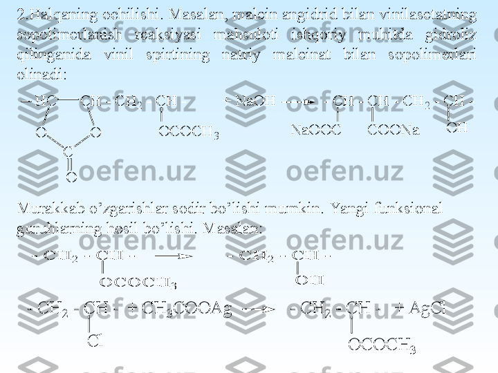  
2.H alqaning ochilishi. Masalan, malein angidrid bilan vinilasetatning 
sopolimerlanish  reaksiyasi  mahsuloti  ishqoriy  muhitda  gidroliz 
qilinganida  vinil  spirtining  natriy  maleinat  bilan  sopolimerlari 
olinadi:O	C	O	C	H	3	
O	H	O	
C	H	 - C	H	2 - C	H	 -         +	 N	a	O	H	            - C	H	 - C	H	 - C	H	2 - C	H	 -	H	C	
O	
C
O	
N	a	O	O	C	C	O	O	N	a
Murakkab o’zgarishlar sodir bo’lishi mumkin.   Ya ngi funksional 
guruhlarning hosil bo’lishi. Masalan:  	
O	H	
- C	H	2	 - C	H	 -                  - C	H	2	 - C	H	 -	
O	C	O	C	H	3	
C	l	
- C	H	2 - C	H	 -  +	 C	H	3C	O	O	A	g	             - C	H	2 - C	H	 -   +	 A	g	C	l	
O	C	O	C	H	3 