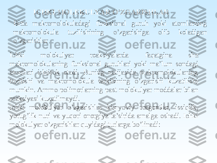 Ichki  molekulyar  reaksiyalarda  faqatgina  shu 
makromolekulaning  funksional  guruhlari  yoki  ma’lum  sondagi 
atomlari  ishtirok  etadi.  Buning  natijasida  makromolekulaning 
tuzilishi  va  makromolekula  tarkibining  o’zgarishi  kuzatilishi 
mumkin. Ammo polimerlarning past molekulyar moddalar bilan 
reaksiyasi kuzatilmaydi.
Ichki  molekulyar  o’zgarishlar  kimyoviy  reagentlar,  issiqlik, 
yorug’lik  nuri  va  yuqori  energiya  ta’sirida  amalga  oshadi.  Ichki 
molekulyar o’zgarishlar quyidagi turlarga bo’linadi: ICHKI MOLEKULYAR O’ZGARISHLAR
B itta  makromolekuladagi  funksional  guruh  yoki  atomlarning 
makromolekula  tuzilishining  o’zgarishiga  olib  keladigan 
o’zgarishlar 