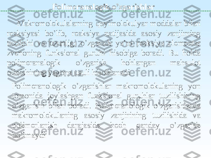                Polimeranalogik o’zgarishlar
M akromolekulalarning  quyimolekulyar  moddalar  bilan 
reaksiyasi  bo’lib,  reaksiya  natijasida  asosiy  zanjirning 
tuzilishi  va  uzunligi  o’zgaradi  ya’ni  reaksiya  elementar 
zvenoning  funksional  guruhi  hisobiga  boradi.  Bu  holda 
polimeranalogik  o’zgarish  hohlangan  mahsulot 
olinishining yagona usuli hisoblanadi .
Polimeranologik  o’zgarishlar  makromolekulaning  yon 
tomonida  joylashgan  funksional  guruhlar  tuzilishining 
o’zgarishi  bilan  boradi.  Polimeranologik  o’zgarishlarda 
makromolekulaning  asosiy  zanjirining  tuzilishida  va 
polimerlanish  darajasida  hech  qanday  o’zgarish 
bo’lmaydi 