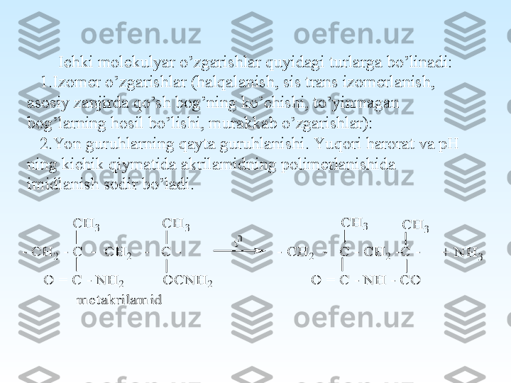 Ichki molekulyar o’zgarishlar quyidagi turlarga bo’linadi:
1. Izomer o’zgarishlar (halqalanish, sis trans izomerlanish, 
asosiy zanjirda qo’sh bog’ning ko’chishi, to’yinmagan 
bog’larning hosil bo’lishi, murakkab o’zgarishlar):
2. Yon guruhlarning qayta guruhlanishi. Yu qori harorat va pH 
ning kichik qiymatida akrilamidning polimerlanishida 
imidlanish sodir bo’ladi.  C	H	3	
- C	H	2 - C	  -  C	H	2   -   C	 -                        - C	H	2  -   C	 - C	H	2 -C	 -	
O	 =	 C	 - N	H	 - C	O	
C	H	3	C	H	3	C	H	3	
O	 =	 C	 - N	H	2	O	C	N	H	2	
t0	
+	 N	H	3	
m	e	tak	rila	m	id 