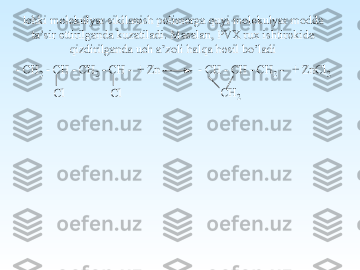 Ichki molekulyar sikllanish polimerga quyi molekulyar modda 
ta’sir ettirilganda kuzatiladi. Masalan, PVX rux ishtirokida 
qizdirilganda uch a’zoli halqa hosil bo’ladi- C	H	2 - C	H	 - C	H	2 - C	H	 -  +	 Z	n	             - C	H	 - C	H	 - C	H	2 -   +	 Z	n	C	l2	
C	l	C	l	C	H	2 