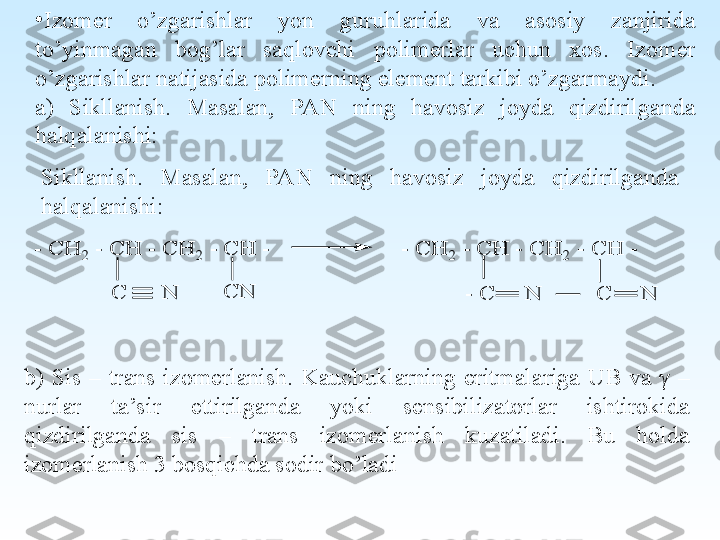  
•
Izomer  o’zgarishlar  yon  guruhlarida  va  asosiy  zanjirida 
to’yinmagan  bog’lar  saqlovchi  polimerlar  uchun  xos.  Izomer 
o’zgarishlar natijasida polimerning element tarkibi o’zgarmaydi.
a)  Sikllanish.  Masalan,  PAN  ning  havosiz  joyda  qizdirilganda 
halqalanishi:
Sikllanish.  Masalan,  PAN  ning  havosiz  joyda  qizdirilganda 
halqalanishi:- C	H	2 - C	H	 - C	H	2 - C	H	 -                      - C	H	2 - C	H	 - C	H	2 - C	H	 -	
C	      N	C	N	- C	     N	         C	     N
b)  Sis  –  trans  izomerlanish.  Kauchuklarning  eritmalariga  UB  va  γ  – 
nurlar  ta’sir  ettirilganda  yoki  sensibilizatorlar  ishtirokida 
qizdirilganda  sis  –  trans  izomerlanish  kuzatiladi.  Bu  holda 
izomerlanish 3 bosqichda sodir bo’ladi 