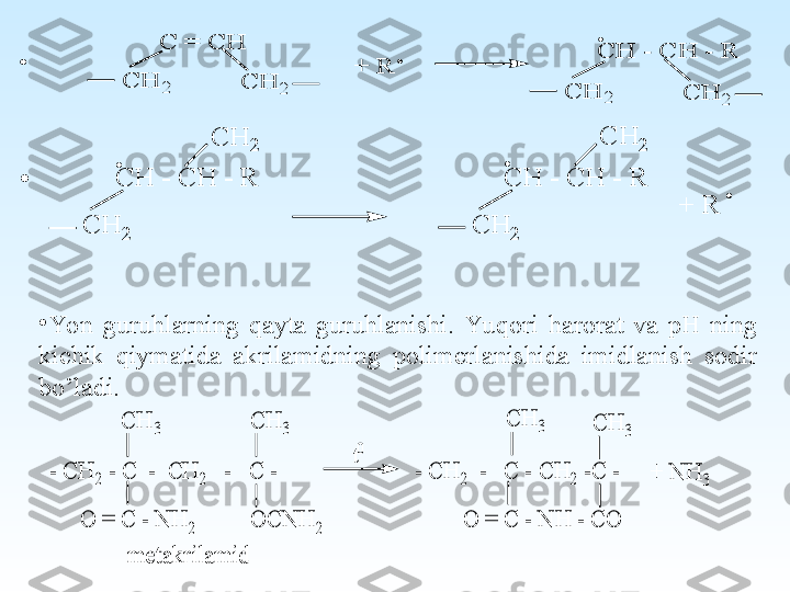  +	 R	
C	 =	 C	H	
C	H	2	C	H	2	
C	H	 - C	H	 - R	
C	H	2	C	H	2
.	
.	.	
+	 R	
C	H	 - C	H	 - R	
C	H	2	
C	H	2	
.	
.	
.	C	H	 - C	H	 - R	
C	H	2	
C	H	2
.
•
Yon  guruhlarning  qayta  guruhlanishi.  Yu qori  harorat  va  pH  ning 
kichik  qiymatida  akrilamidning  polimerlanishida  imidlanish  sodir 
bo’ladi.	
C	H	3	
- C	H	2 - C	  -  C	H	2   -   C	 -                        - C	H	2  -   C	 - C	H	2 -C	 -	
O	 =	 C	 - N	H	 - C	O	
C	H	3	C	H	3	C	H	3	
O	 =	 C	 - N	H	2	O	C	N	H	2	
t0	
+	 N	H	3	
m	etak	rilam	id 