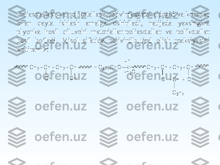 Poliasetallash va poliketallash polivinilspirtni aldegid va ketonlar 
bilan  qayta  ishlash  amalga  oshiriladi,  natijada  yaxshigina 
plyonka  hosil  qiluvchi  materiallar-poliasetallar  va  poliketallar 
hosil  bo’ladi.  Misol  sifatida  polivinilbutiral  olish  reaksiyasini 
keltiramiz:-H	2O	
H	+	
O	   - C	H	  -  O	
C	3H	7	
C	H	2 - C	H	 - C	H	2 - C	H	            + C	3H	7C	H	O	                  C	H	2 - C	H	 - C	H	2 - C	H	
O	H	O	H 