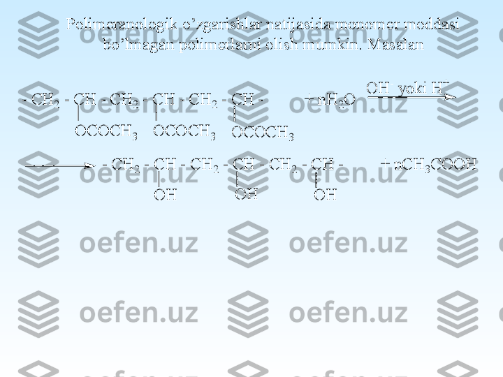 Polimeranologik o’zgarishlar natijasida monomer moddasi 
bo’lmagan polimerlarni olish mumkin. Masalan- C	H	2 - C	H	 - C	H	2 - C	H	 - C	H	2 - C	H	 -          +	 n	H	2O	
O	H	O	H	
- C	H	2 - C	H	 - C	H	2 - C	H	 - C	H	2 - C	H	 -         +	 n	C	H	3C	O	O	H	
O	H	- y	o	k	i H	+	
O	C	O	C	H	3	O	C	O	C	H	3	O	C	O	C	H	3	
O	H 