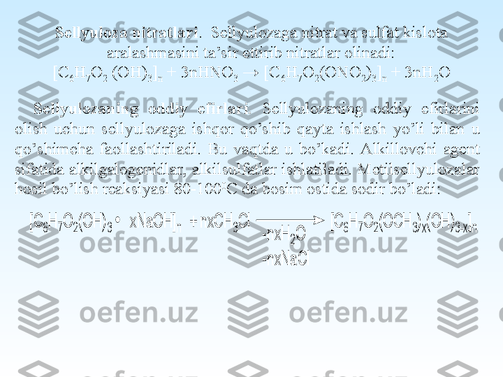 Sellyuloza nitratlari .  Sellyulozaga nitrat va sulfat kislota 
aralashmasini ta’sir ettirib nitratlar olinadi:
[C
6 H
7 O
2  (OH)
3 ]
n  + 3nHNO
3  → [C
6 H
7 O
2 (ONO
2 )
3 ]
n  + 3nH
2 O
Sellyulozaning  oddiy  efirlari.  Sellyulozaning  oddiy  efirlarini 
olish  uchun  sellyulozaga  ishqor  qo’shib  qayta  ishlash  yo’li  bilan  u 
qo’shimcha  faollashtiriladi.  Bu  vaqtda  u  bo’kadi.  Alkillovchi  agent 
sifatida alkilgalogenidlar, alkilsulfatlar ishlatiladi. Metilsellyulozalar 
hosil bo’lish reaksiyasi 80-100 0
C da bosim ostida sodir bo’ladi:[C	6H	7O	2(O	H	)3     xN	a	O	H	]n  +	 n	xC	H	3C	l                      [C	6H	7O	2(O	C	H	3)x(O	H	)3-x]n	
-n	xH	2O	
-n	xN	a	C	l 