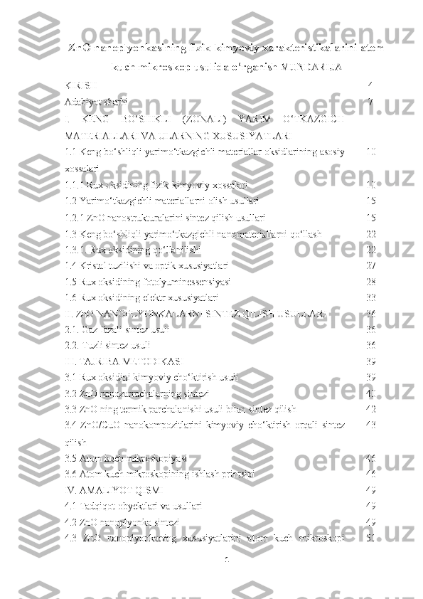 ZnO nanoplyonkasining fizik-kimyoviy xarakteristikalarini atom
kuch mikroskop usulida o‘rganish   MUNDARIJA
KIRISH 4
Adabiyot sharhi 
I.   KENG   BO‘SHIKLI   (ZONALI)   YARIM   O‘TKAZGICH
MATERIALLARI VA ULARNING XUSUSIYATLARI 7
1.1 Keng bo‘shliqli yarimo‘tkazgichli materiallar oksidlarining asosiy
xossalari  10
1.1.1 Rux oksidining fizik-kimyoviy xossalari  10
1.2 Yarimo‘tkazgichli materiallarni olish usullari  15
1.2.1 ZnO nanostrukturalarini sintez qilish usullari 15
1.3 Keng bo‘shliqli yarimo‘tkazgichli nanomateriallarni qo‘llash 22
1.3.1. Rux oksidining qo‘llanilishi 22
1.4 Kristal tuzilishi va optik xususiyatlari 27
1.5 Rux oksidining fotolyuminessensiyasi 28
1.6 Rux oksidining elektr xususiyatlari 33
II. ZnO NANOPLYONKALARNI SINTEZ QILISH USULLARI 36
2.1. Gaz fazali sintez usuli 36
2.2. Tuzli sintez usuli 36
III.   TAJRIBA METODIKASI 39
3.1 Rux oksidini kimyoviy cho‘ktirish usuli 39
3.2 ZnO nanozarrachalarning sintezi 40
3.3 ZnO ning termik parchalanishi usuli bilan sintez qilish 42
3.4   ZnO / CuO   nanokompozitlarini   kimyoviy   cho ‘ ktirish   orqali   sintez
qilish 43
3.5 Atom kuch mikroskopiyasi 46
3.6 Atom kuch mikroskopining ishlash printsipi 46
IV. AMALIYOT QISMI 49
4.1 Tadqiqot obyektlari va usullari 49
4.2 ZnO nanoplyonka sintezi 49
4.3   ZnO   nanoplyonkaning   xususiyatlarini   atom   kuch   mikroskopi 51
1 