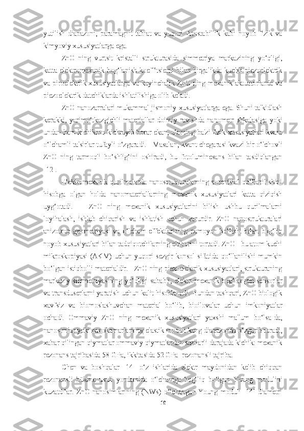 yutilish   diapazoni,   paramagnit   tabiat   va   yuqori   fotostabillik   kabi   noyob   fizik   va
kimyoviy xususiyatlarga ega.
ZnO   ning   vurtsit   kristalli   strukturasida   simmetriya   markazining   yo‘qligi,
katta elektromexanik bog‘lanish koeffitsienti  bilan birgalikda kuchli  piezoelektrik
va piroelektrik xususiyatlarga va keyinchalik ZnO ning mexanik aktuatorlarda va
piezoelektrik datchiklarda ishlatilishiga olib keladi.  
ZnO nanozarralari mukammal jismoniy xususiyatlarga ega. Shuni ta'kidlash
kerakki,   yarimo‘tkazgichli   materiallar   doimiy   ravishda   nanometr   shkalasiga   yoki
undan ham kichikroq kichrayib borar ekan, ularning ba'zi fizik xususiyatlari kvant
o‘lchamli ta'sirlar tufayli o‘zgaradi.     Masalan, kvant chegarasi kvazi bir o‘lchovli
ZnO   ning   tarmoqli   bo‘shlig‘ini   oshiradi,   bu   fotoluminesans   bilan   tasdiqlangan
[12].  
Elektromexanik   qurilmalarda   nanostrukturalarning   potentsial   qo‘llanilishini
hisobga   olgan   holda   nanomateriallarning   mexanik   xususiyatlari   katta   qiziqish
uyg‘otadi.       ZnO   ning   mexanik   xususiyatlarini   bilish   ushbu   qurilmalarni
loyihalash,   ishlab   chiqarish   va   ishlatish   uchun   zarurdir.   ZnO   nanostrukturalari
anizotrop   geometriyasi   va   o‘lcham   effektlarining   namoyon   bo‘lishi   bilan   bog‘liq
noyob xususiyatlari bilan tadqiqotchilarning e'tiborini tortadi. ZnO - bu atom kuchi
mikroskopiyasi   (AKM)   uchun   yuqori   sezgir   konsol   sifatida   qo‘llanilishi   mumkin
bo‘lgan istiqbolli materialdir.   ZnO ning piezoelektrik xususiyatlari, strukturaning
markaziy   simmetriyasining   yo‘qligi   sababli,   elektromexanik  bog‘langan   sensorlar
va transduserlarni yaratish uchun kalit hisoblanadi. Bundan tashqari, ZnO biologik
xavfsiz   va   biomoslashuvchan   material   bo‘lib,   bioilovalar   uchun   imkoniyatlar
ochadi.   Ommaviy   ZnO   ning   mexanik   xususiyatlari   yaxshi   ma'lum   bo‘lsa-da,
nanosimlar yoki nanokamarlarning elastik moduli keng diapazonda o‘zgarib turadi,
xabar qilingan qiymatlar ommaviy qiymatlardan sezilarli darajada kichik: mexanik
rezonans tajribasida 58 GPa, ikkitasida 52 GPa -rezonansli tajriba.
Chen   va   boshqalar   [14]   o‘z   ishlarida   elektr   maydonidan   kelib   chiqqan
rezonansli   bükme   usuli   yordamida   o‘lchamga   bog‘liq   bo‘lgan   Young   modulini
kuzatdilar.   ZnO   nanosimlarining   (NWs)   o‘lchangan   Young   moduli   [14]   diametri
10 