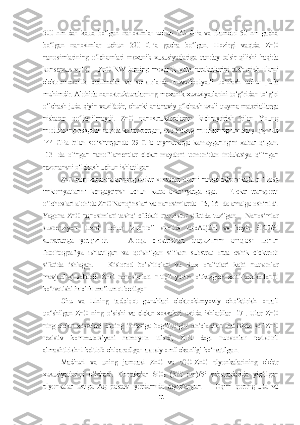 200   nm   dan   katta   bo‘lgan   nanosimlar   uchun   140   GPa   va   diametri   50   nm   gacha
bo‘lgan   nanosimlar   uchun   220   GPa   gacha   bo‘lgan.   Hozirgi   vaqtda   ZnO
nanosimlarining   o‘lchamlari   mexanik   xususiyatlariga   qanday   ta'sir   qilishi   haqida
konsensus   yo‘q.       ZnO   NW   larning   mexanik   xatti-harakatlarini   tushunish   ularni
elektromexanik   qurilmalar   va   sensorlarda   muvaffaqiyatli   qo‘llash   uchun   juda
muhimdir. Alohida nanostrukturalarning mexanik xususiyatlarini to‘g‘ridan-to‘g‘ri
o‘lchash juda qiyin vazifadir, chunki an'anaviy o‘lchash usuli quyma materiallarga
nisbatan   qo‘llanilmaydi.   ZnO   nanostrukturalarini   kichraytirish   bilan   Young
modulining oshgani haqida xabar bergan, esa Young modulining umumiy qiymati
144   GPa   bilan   solishtirganda   29   GPa   qiymatlarga   kamayganligini   xabar   qilgan.
[13]   da   olingan   nanofilamentlar   elektr   maydoni   tomonidan   induktsiya   qilingan
rezonansni o‘lchash uchun ishlatilgan.  
ZnO nanozarrachalarining elektr xossalari ularni nanoelektronikada qo‘llash
imkoniyatlarini   kengaytirish   uchun   katta   ahamiyatga   ega.       Elektr   transporti
o‘lchovlari alohida ZnO Nanojinslari va nanosimlarda [15, 16] da amalga oshirildi.
Yagona   ZnO   nanosimlari   tashqi   effektli   tranzistor   sifatida   tuzilgan.       Nanosimlar
suspenziyani   tuzish   uchun   izopropil   spirtida   tarqAQChi   va   keyin   SiO2/Si
substratiga   yotqizildi.       Aloqa   elektrodlari   diapazonini   aniqlash   uchun
fotolitografiya   ishlatilgan   va   qo‘shilgan   silikon   substrat   orqa   eshik   elektrodi
sifatida   ishlagan.       Kislorod   bo‘shliqlari   va   Rux   oraliqlari   kabi   nuqsonlar
mavjudligi   sababli,   ZnO   nanosimlari   n-tipli   yarim   o‘tkazgich   xatti-harakatlarini
ko‘rsatishi haqida ma’lumot berilgan.  
Chu   va   Lining   tadqiqot   guruhlari   elektrokimyoviy   cho‘ktirish   orqali
qo‘shilgan   ZnO   ning   o‘sishi   va   elektr   xossalari   ustida   ishladilar   [17].   Ular   ZnO
ning  elektr   xossalari   doping  ionlariga  bog‘liqligini   aniqladilar.  Bu   ishda   sof   ZnO
rezistiv   kommutatsiyani   namoyon   qiladi;   ZnO   dagi   nuqsonlar   rezistorli
almashtirishni keltirib chiqaradigan asosiy omil ekanligi ko‘rsatilgan.
Madhuri   va   uning   jamoasi   ZnO   va   rGO-ZnO   plyonkalarining   elektr
xususiyatlarini   o‘lchadi.   Kontaktlar   SiO
2   (300   nm)/Si   substratlarida   yig‘ilgan
plyonkalar   ustiga   Ag   pastasi   yordamida   tayorlangan.       Oqim   qorong‘uda   va
11 