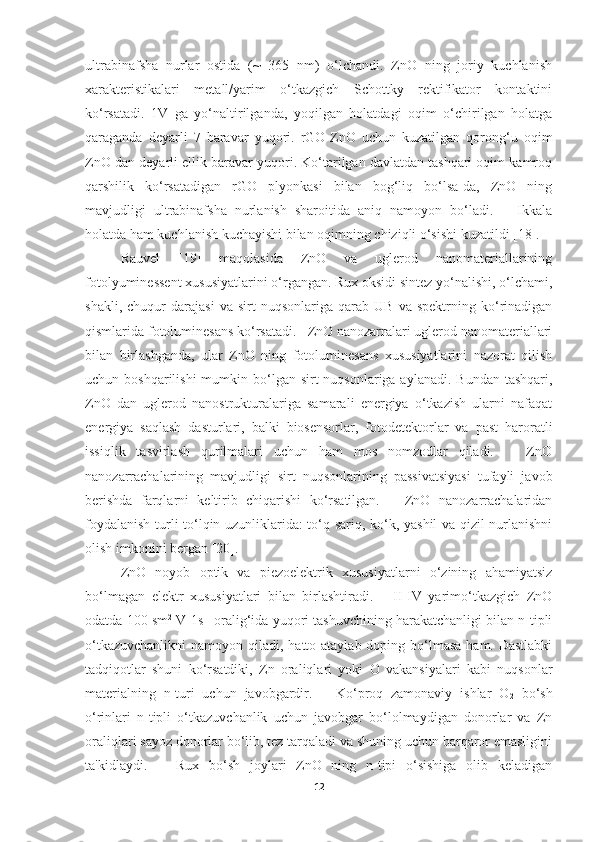 ultrabinafsha   nurlar   ostida   (~   365   nm)   o‘lchandi.   ZnO   ning   joriy   kuchlanish
xarakteristikalari   metall/yarim   o‘tkazgich   Schottky   rektifikator   kontaktini
ko‘rsatadi.   1V   ga   yo‘naltirilganda,   yoqilgan   holatdagi   oqim   o‘chirilgan   holatga
qaraganda   deyarli   7   baravar   yuqori.   rGO-ZnO   uchun   kuzatilgan   qorong‘u   oqim
ZnO dan deyarli ellik baravar yuqori. Ko‘tarilgan davlatdan tashqari oqim kamroq
qarshilik   ko‘rsatadigan   rGO   plyonkasi   bilan   bog‘liq   bo‘lsa-da,   ZnO   ning
mavjudligi   ultrabinafsha   nurlanish   sharoitida   aniq   namoyon   bo‘ladi.       Ikkala
holatda ham kuchlanish kuchayishi bilan oqimning chiziqli o‘sishi kuzatildi [18].  
Rauvel   [19]   maqolasida   ZnO   va   uglerod   nanomateriallarining
fotolyuminessent xususiyatlarini o‘rgangan. Rux oksidi sintez yo‘nalishi, o‘lchami,
shakli,   chuqur   darajasi   va   sirt   nuqsonlariga   qarab  UB   va   spektrning  ko‘rinadigan
qismlarida fotoluminesans ko‘rsatadi.   ZnO nanozarralari uglerod nanomateriallari
bilan   birlashganda,   ular   ZnO   ning   fotoluminesans   xususiyatlarini   nazorat   qilish
uchun boshqarilishi  mumkin bo‘lgan sirt  nuqsonlariga aylanadi. Bundan  tashqari,
ZnO   dan   uglerod   nanostrukturalariga   samarali   energiya   o‘tkazish   ularni   nafaqat
energiya   saqlash   dasturlari,   balki   biosensorlar,   fotodetektorlar   va   past   haroratli
issiqlik   tasvirlash   qurilmalari   uchun   ham   mos   nomzodlar   qiladi.       ZnO
nanozarrachalarining   mavjudligi   sirt   nuqsonlarining   passivatsiyasi   tufayli   javob
berishda   farqlarni   keltirib   chiqarishi   ko‘rsatilgan.       ZnO   nanozarrachalaridan
foydalanish turli to‘lqin uzunliklarida: to‘q sariq, ko‘k, yashil va qizil nurlanishni
olish imkonini bergan [20]. 
ZnO   noyob   optik   va   piezoelektrik   xususiyatlarni   o‘zining   ahamiyatsiz
bo‘lmagan   elektr   xususiyatlari   bilan   birlashtiradi.       II-IV   yarimo‘tkazgich   ZnO
odatda 100 sm 2
 V-1s -1
 oralig‘ida yuqori tashuvchining harakatchanligi bilan n-tipli
o‘tkazuvchanlikni  namoyon qiladi, hatto ataylab doping bo‘lmasa  ham. Dastlabki
tadqiqotlar   shuni   ko‘rsatdiki,   Zn   oraliqlari   yoki   O   vakansiyalari   kabi   nuqsonlar
materialning   n-turi   uchun   javobgardir.       Ko‘proq   zamonaviy   ishlar   O
2   bo‘sh
o‘rinlari   n-tipli   o‘tkazuvchanlik   uchun   javobgar   bo‘lolmaydigan   donorlar   va   Zn
oraliqlari sayoz donorlar bo‘lib, tez tarqaladi va shuning uchun barqaror emasligini
ta'kidlaydi.       Rux   bo‘sh   joylari   ZnO   ning   n-tipi   o‘sishiga   olib   keladigan
12 