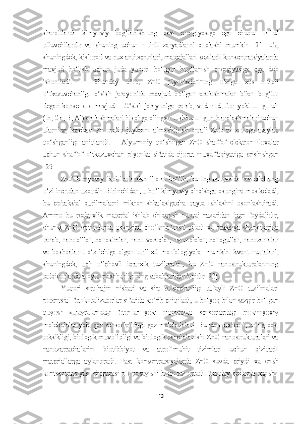 sharoitlarda   kimyoviy   bog‘lanishning   past   energiyasiga   ega   chuqur   qabul
qiluvchilardir   va   shuning   uchun   n-tipli   zaryadlarni   qoplashi   mumkin   [21].   O
2 ,
shuningdek, kislorod va rux antitsentrlari, materiallari sezilarli konsentratsiyalarda
mavjud   bo‘lish   uchun   juda   yuqori   bo‘lgan   bog‘lanish   energiyasiga   ega   deb
ishoniladi.       Shunday   qilib,   ZnO   plyonkalarining   o‘ziga   xos   n-tipli
o‘tkazuvchanligi   o‘sish   jarayonida   mavjud   bo‘lgan   aralashmalar   bilan   bog‘liq
degan konsensus  mavjud.     O‘sish  jarayoniga qarab, vodorod, ftor  yoki  III  guruh
(In, Ga, B, Al) aralashmalari hisobga olingan. Ushbu III guruh aralashmalari uchun
ularning   barchasi   Zn   oraliq   joylarini   almashtirish   orqali   ZnO   ni   n -tipga   ataylab
qo‘shganligi   aniqlandi.       Alyuminiy   qo‘shilgan   ZnO   shaffof   elektron   ilovalar
uchun   shaffof   o‘tkazuvchan   plyonka   sifatida   tijorat   muvaffaqiyatiga   erishishgan
[22].
ZnO   kimyoviy   faol   ionlardan   iborat   bo‘lib,   buning   natijasida   materialning
o‘zi inertdan uzoqdir. Birinchidan, u ho‘l kimyoviy qirqishga osongina mos keladi,
bu   epitaksial   qurilmalarni   mikron   shkalasigacha   qayta   ishlashni   osonlashtiradi.
Ammo   bu   reaktivlik   material   ishlab   chiqarish   nuqtai   nazaridan   ham   foydalidir,
chunki   ZnO   eritmalarda   osongina   cho‘kma   hosil   qiladi   va   reaksiya   sharoitlariga
qarab, nanopillar, nanosimlar, nano varaqlar, nanotolalar, nanogullar, nanozarralar
va boshqalarni  o‘z ichiga olgan turli  xil  morfologiyalar  mumkin. kvant  nuqtalari,
shuningdek,   uch   o‘lchovli   ierarxik   tuzilmalar,   bu   ZnO   nanostrukturalarining
tadqiqotlarda ajoyib mashhurligining sabablaridan biridir [23]. 
Yuqori   sirt-hajm   nisbati   va   sirt   ta’sirchanligi   tufayli   ZnO   tuzilmalari
potentsial fotokotalizatorlar sifatida ko‘rib chiqiladi, u bo‘yoq bilan sezgir bo‘lgan
quyosh   xujayralaridagi   fotonlar   yoki   biomedikal   sensorlardagi   biokimyoviy
molekulalar yoki gaz sensorlaridagi gaz molekulalari. Bundan tashqari, uning past
toksikligi, biologik muvofiqligi va biologik parchalanishi ZnO nanostrukturalari va
nanozarrachalarini   biotibbiyot   va   atrof-muhit   tizimlari   uchun   qiziqarli
materiallarga   aylantiradi.   Past   konsentratsiyalarda   ZnO   suvda   eriydi   va   erish
kontsentratsiyasi chegarasi pH pasayishi bilan tez ortadi. Bunday hollarda tegishli
13 