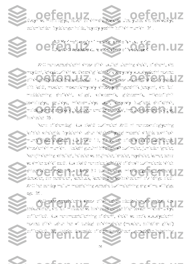 dizayn   va   morfologiya,   ba'zan   qo‘shimcha   ravishda   ultra   yupqa   sirt   passivatsiya
qatlamlaridan foydalangan holda, hayotiy yechim bo‘lishi mumkin [24]. 
 
1.2 Yarimo‘tkazgichli materiallarni olish usullari
1.2.1 ZnO nanostrukturalarini sintez qilish usullari
ZnO   nanozarrachalarini   sintez   qilish   usullari   ularning   shakli,   o‘lchami,   sirt
maydoni, kristal tuzilishi va dispersligi kabi fizik-kimyoviy xususiyatlarini nazorat
qilish qobiliyatiga ko‘ra tasniflanadi. Bu turli xil sintez usullarini ishlab chiqishga
olib   keldi,   masalan:   mexanokimyoviy   sintez,   yog‘ingarchilik   jarayoni,   sirt   faol
moddalarning   cho‘kishi,   sol-gel,   solvotermik,   gidrotermik,   mikroto‘lqinli
texnologiya,   emulsiya,   mikroemulsiya   usuli,   kimyoviy   bug‘larni   cho‘ktirish,
molekulyar nur epitaksisi, buzadigan amallar pirolizasi, impulsli lazer cho‘kishi va
boshqalar [25]. 
Nano   o‘lchamdagi   Rux   oksidi   tuzilmalari   ZnO   ni   nanotexnologiyaning
ko‘plab   sohalarida   foydalanish   uchun   istiqbolli   yangi   material   sifatida   tasniflash
mumkinligini   anglatadi.   Rux   oksidi   1D,   2D   va   uch   o lchovli   (3D)   tuzilmalargaʻ
sintezlanishi mumkin.   Etakchi guruhni bir o‘lchovli tuzilmalar, jumladan ignalar,
Nanojinslarning spirallari, halqalar va prujinalar, lentalar, naychalar, kamar, taroq
va simlar tashkil etadi. Rux oksidi nanoplata kabi ikki o‘lchovli tuzilmalarda ishlab
chiqarilishi   mumkin.   Rux   oksidi   3D   tuzilmalariga   misollar   gullar,   ignabargli
daraxtlar,   qor   parchalari,   karabuak,   karahindiba   va   boshqalarni   o‘z   ichiga   oladi.
ZnO har qanday ma'lum materialning zarracha tuzilmalarining eng xilma-xilligiga
ega [26]. 
ZnO   nanozarrachalarini   sintez   qilish   uchun   odatda   har   xil   turdagi   Rux
prekursorlari, sirt faol moddalar va boshqa reagentlar bilan teskari mikroemulsiya
qo‘llaniladi.   Rux   nanomateriallarining   o‘lchami,   shakli   va   optik   xususiyatlarini
nazorat   qilish   uchun   har   xil   turdagi   qo‘shimchalar   (masalan,   polietilen   glikol)
qo‘llaniladi   [27].   Tajriba   davomida   o‘lchamdan   tashqari,   zarrachalar   hajmining
14 