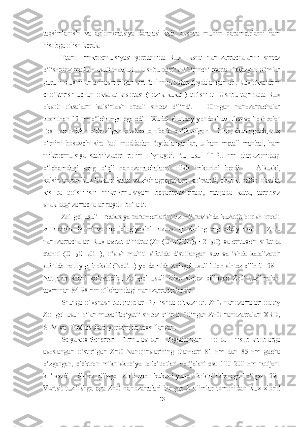 taqsimlanishi   va   aglomeratsiya   darajasi   kabi   boshqa   muhim   parametrlarni   ham
hisobga olish kerak. 
Etanol   mikroemulsiyasi   yordamida   Rux   oksidi   nanozarrachalarini   sintez
qilishning ma'lum usuli mavjud.   Ushbu tajribani birinchi marta o‘tkazgan olimlar
guruhi Rux bilan almashtirilgan sirt faol moddadan foydalanganlar . Rux oksalatini
cho‘ktirish   uchun   oksalat   kislotasi   (nozik   kukun)   qo‘shildi.   Ushbu   tajribada   Rux
oksidi   oksalatni   kalsinlash   orqali   sintez   qilindi.       Olingan   nanozarrachalar
taxminan 12 nm o‘lchamga ega edi.   Xuddi shunday yondashuv Elen va boshqalar
[28] tomonidan o‘tkazilgan boshqa tajribada qo‘llanilgan.     Ular, shuningdek, rux
o‘rnini   bosuvchi   sirt   faol   moddadan   foydalanganlar,   u   ham   metall   manbai,   ham
mikroemulsiya   stabilizatori   rolini   o‘ynaydi.   Bu   usul   10-20   nm   diapazonidagi
o‘lchamdagi   teng   o‘qli   nanozarrachalarni   olish   imkonini   berdi.       Afsuski,
kalsinlangan Rux kukuni katta va zich agregatlarni ko‘rsatdi, chunki qattiq oksalat
kislota   qo‘shilishi   mikroemulsiyani   beqarorlashtiradi,   natijada   katta,   tartibsiz
shakldagi zarrachalar paydo bo‘ladi. 
Zol-gel usuli - reaktsiya parametrlarini tizimli ravishda kuzatib borish orqali
zarrachalar   hajmi   va   morfologiyasini   nazorat   qilishning   eng   oddiy   usuli.       ZnO
nanozarrachalari Rux asetat dihidrat (Zn (CH
3 COO)
2   · 2H
2 O) va erituvchi sifatida
etanol   (CH
3 CH
2 OH),   o‘sish   muhiti   sifatida   distillangan   suv   va   ishda   katalizator
sifatida natriy gidroksid (NaOH) yordamida Zol-gel usuli bilan sintez qilindi [28] .
Natijalar   shuni   ko‘rsatdiki,   Zol-gel   usuli   bilan   sintez   qilingan   ZnO   tuzilmalari
taxminan 84-98 nm o‘lchamdagi nanozarrachalardir. 
Shunga o‘xshash  tadqiqotlar  [29]  ishda o‘tkazildi. ZnO nanozarralari  oddiy
Zol-gel usuli bilan muvaffaqiyatli sintez qilindi. Olingan ZnO nanozarralari XRD,
SEM va TEM usullari yordamida tavsiflangan. 
Selyakov-Scherrer   formulasidan   foydalangan   holda   hisob-kitoblarga
asoslangan   o‘stirilgan   ZnO   Nanojinslarining   diametri   81   nm   dan   85   nm   gacha
o‘zgargan,   elektron   mikroskopiya   tadqiqotlari   natijalari   esa   100-200   nm   natijani
ko‘rsatdi.     Sintez qilingan ZnO nano kukuni yuqori kristallikka ega bo‘lgan [29].
Vurtsit   tuzilishga  ega   ZnO  nanozarralari   bir  guruh  olimlar  tomonidan  Rux  xlorid
15 