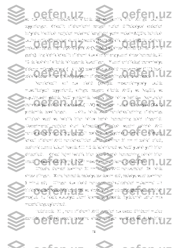 va   rux   nitratdan   prekursorlar   sifatida   tez   va   osonlik   bilan   Zol-gel   usulida
tayyorlangan.   Kristallit   o‘lchamlarini   rentgen   nurlari   diffraktsiyasi   spektrlari
bo‘yicha   hisoblash   natijalari  maksimal   kengligini   yarim  maksimAQCha  baholash
usulini qo‘llash natijalari shuni ko‘rsatdiki, (101) tekislik uchun kristallit o‘lchami
prekursor turiga bog‘liq (ZnCl
2  yoki Zn(NO
3 )
2 ). ) va sintez harorati (50 dan 90 ° C
gacha). Eng kichik kristallit o‘lchami Rux xloridni eng yuqori sintez haroratida, 90
°C da kashshof  sifatida ishlatganda kuzatillgan.     Yuqori aniqlikdagi transmissiya
elektron   mikroskopiyasi   (HRTEM)   tasvirlari   rux   oksidi   nanozarralari   (101)   bazal
tekislik uchun 30 nm (300 Å) ga yaqin o‘lchamlarda olinganligini ko‘rsatadi. 
Nanokristalli   sof   rux   oksidi   (ZnO)da   mexanokimyoviy   usulda
muvaffaqiyatli   tayyorlandi,   so‘ngra   reagent   sifatida   ZnCl
2   va   Na
2 CO
3   va
suyultiruvchi   sifatida   NaCl   yordamida   issiqlik   bilan   ishlov   berildi.       Namunalar
transmissiya   elektron   mikroskopi   (TEM)   va   rentgen   nurlari   difraksiyasi   (XRD)
yordamida   tavsiflangan.       Ushbu   ishda   ZnO   nanokristallarining   o‘lchamiga
silliqlash   vaqti   va   issiqlik   bilan   ishlov   berish   haroratining   ta'siri   o‘rganildi.
Eksperimental   natijalar   shuni   ko‘rsatdiki,   silliqlash   vaqtini   oshirish   ZnO
nanokristallarining   hajmini   samarali   ravishda   kamaytirishi   mumkin.       O‘rtacha
kristall   o‘lchami   ZnO   nanokristallitlari   uchun   taxminan   21   nm   ni   tashkil   qiladi,
qachonki tuproq kukuni havoda 600 ° C da kalsinlanadi va NaCl yuvish yo‘li bilan
chiqariladi.       Kristal   hajmi   issiqlik   bilan   ishlov   berish   haroratining   oshishi   bilan
ortadi.   Nanokristallitlarning o‘sishi mexanizmi muhokama qilinadi [27]. 
O‘rtacha   diametri   taxminan   20   nm   bo‘lgan   ZnO   nanozarralari   [28]   ishda
sintez qilingan.   Xona haroratida reaksiya tez davom etdi, reaksiya vaqti taxminan
5   minut   edi;       Olingan   Rux   oksidi   nanozarra   mahsulotchalari   mukammal   UB
blokirovkalash   xususiyatlariga   ega   va   sirtda   ko‘p   miqdordagi   gidroksil   guruhlari
mavjud.   Bu   ikkala   xususiyat   ularni   kosmetika   sohasida   foydalanish   uchun   mos
materiallarga aylantiradi.  
Tadqiqotda  [30],  nano o‘lchamli  ZnO zarralari  rux asetat   dihidratni   mutlaq
etanolda   cho‘ktirish   orqali   osongina   sintez   qilingan   va   XRD   va   SEM   bilan
16 