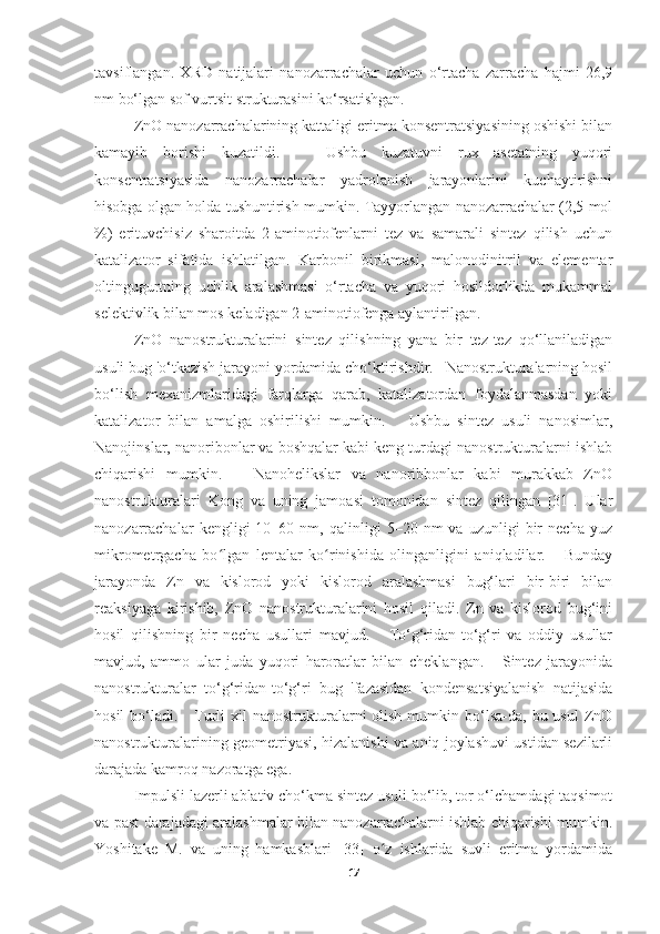 tavsiflangan.   XRD   natijalari   nanozarrachalar   uchun   o‘rtacha   zarracha   hajmi   26,9
nm bo‘lgan sof vurtsit strukturasini ko‘rsatishgan. 
ZnO nanozarrachalarining kattaligi eritma konsentratsiyasining oshishi bilan
kamayib   borishi   kuzatildi.       Ushbu   kuzatuvni   rux   asetatning   yuqori
konsentratsiyasida   nanozarrachalar   yadrolanish   jarayonlarini   kuchaytirishni
hisobga olgan holda tushuntirish mumkin. Tayyorlangan nanozarrachalar (2,5 mol
%)   erituvchisiz   sharoitda   2-aminotiofenlarni   tez   va   samarali   sintez   qilish   uchun
katalizator   sifatida   ishlatilgan.   Karbonil   birikmasi,   malonodinitril   va   elementar
oltingugurtning   uchlik   aralashmasi   o‘rtacha   va   yuqori   hosildorlikda   mukammal
selektivlik bilan mos keladigan 2-aminotiofenga aylantirilgan. 
ZnO   nanostrukturalarini   sintez   qilishning   yana   bir   tez-tez   qo‘llaniladigan
usuli bug 'o‘tkazish jarayoni yordamida cho‘ktirishdir.   Nanostrukturalarning hosil
bo‘lish   mexanizmlaridagi   farqlarga   qarab,   katalizatordan   foydalanmasdan   yoki
katalizator   bilan   amalga   oshirilishi   mumkin.       Ushbu   sintez   usuli   nanosimlar,
Nanojinslar, nanoribonlar va boshqalar kabi keng turdagi nanostrukturalarni ishlab
chiqarishi   mumkin.       Nanohelikslar   va   nanoribbonlar   kabi   murakkab   ZnO
nanostrukturalari   Kong   va   uning   jamoasi   tomonidan   sintez   qilingan   [31].   Ular
nanozarrachalar   kengligi   10–60  nm,  qalinligi   5–20  nm   va  uzunligi   bir   necha   yuz
mikrometrgacha   bo lgan   lentalar   ko rinishida   olinganligini   aniqladilar.       Bundayʻ ʻ
jarayonda   Zn   va   kislorod   yoki   kislorod   aralashmasi   bug‘lari   bir-biri   bilan
reaksiyaga   kirishib,   ZnO   nanostrukturalarini   hosil   qiladi.   Zn   va   kislorod   bug‘ini
hosil   qilishning   bir   necha   usullari   mavjud.       To‘g‘ridan-to‘g‘ri   va   oddiy   usullar
mavjud,   ammo   ular   juda   yuqori   haroratlar   bilan   cheklangan.       Sintez   jarayonida
nanostrukturalar   to‘g‘ridan-to‘g‘ri   bug   'fazasidan   kondensatsiyalanish   natijasida
hosil   bo‘ladi.      Turli  xil  nanostrukturalarni  olish  mumkin bo‘lsa-da,  bu usul  ZnO
nanostrukturalarining geometriyasi, hizalanishi va aniq joylashuvi ustidan sezilarli
darajada kamroq nazoratga ega.
Impulsli lazerli ablativ cho‘kma sintez usuli bo‘lib, tor o‘lchamdagi taqsimot
va past darajadagi aralashmalar bilan nanozarrachalarni ishlab chiqarishi mumkin.
Yoshitake   M.   va   uning   hamkasblari   [33]   o z   ishlarida   suvli   eritma   yordamida	
ʻ
17 