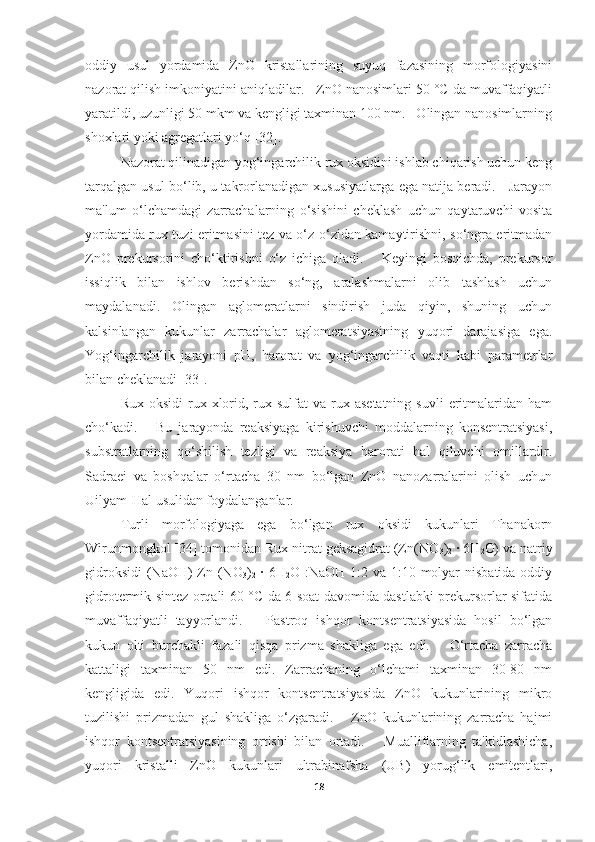 oddiy   usul   yordamida   ZnO   kristallarining   suyuq   fazasining   morfologiyasini
nazorat qilish imkoniyatini aniqladilar.   ZnO nanosimlari 50 °C da muvaffaqiyatli
yaratildi, uzunligi 50 mkm va kengligi taxminan 100 nm.   Olingan nanosimlarning
shoxlari yoki agregatlari yo‘q [32]. 
Nazorat qilinadigan yog‘ingarchilik rux oksidini ishlab chiqarish uchun keng
tarqalgan usul bo‘lib, u takrorlanadigan xususiyatlarga ega natija beradi.    Jarayon
ma'lum   o‘lchamdagi   zarrachalarning   o‘sishini   cheklash   uchun   qaytaruvchi   vosita
yordamida rux tuzi eritmasini tez va o‘z-o‘zidan kamaytirishni, so‘ngra eritmadan
ZnO   prekursorini   cho‘ktirishni   o‘z   ichiga   oladi.       Keyingi   bosqichda,   prekursor
issiqlik   bilan   ishlov   berishdan   so‘ng,   aralashmalarni   olib   tashlash   uchun
maydalanadi.   Olingan   aglomeratlarni   sindirish   juda   qiyin,   shuning   uchun
kalsinlangan   kukunlar   zarrachalar   aglomeratsiyasining   yuqori   darajasiga   ega.
Yog‘ingarchilik   jarayoni   pH,   harorat   va   yog‘ingarchilik   vaqti   kabi   parametrlar
bilan cheklanadi [33]. 
Rux  oksidi   rux  xlorid,  rux  sulfat  va  rux  asetatning  suvli  eritmalaridan  ham
cho‘kadi.       Bu   jarayonda   reaksiyaga   kirishuvchi   moddalarning   konsentratsiyasi,
substratlarning   qo‘shilish   tezligi   va   reaksiya   harorati   hal   qiluvchi   omillardir.
Sadraei   va   boshqalar   o‘rtacha   30   nm   bo‘lgan   ZnO   nanozarralarini   olish   uchun
Uilyam-Hal usulidan foydalanganlar.
Turli   morfologiyaga   ega   bo‘lgan   rux   oksidi   kukunlari   Thanakorn
Wirunmongkol [34] tomonidan Rux nitrat geksagidrat (Zn(NO
3 )
2  · 6H
2 O) va natriy
gidroksidi  (NaOH) Zn (NO
3 )
2   · 6H
2 O :NaOH 1:2 va 1:10 molyar  nisbatida oddiy
gidrotermik sintez orqali 60 °C da 6 soat davomida dastlabki prekursorlar sifatida
muvaffaqiyatli   tayyorlandi.       Pastroq   ishqor   kontsentratsiyasida   hosil   bo‘lgan
kukun   olti   burchakli   fazali   qisqa   prizma   shakliga   ega   edi.       O‘rtacha   zarracha
kattaligi   taxminan   50   nm   edi.   Zarrachaning   o‘lchami   taxminan   30-80   nm
kengligida   edi.   Yuqori   ishqor   kontsentratsiyasida   ZnO   kukunlarining   mikro
tuzilishi   prizmadan   gul   shakliga   o‘zgaradi.       ZnO   kukunlarining   zarracha   hajmi
ishqor   kontsentratsiyasining   ortishi   bilan   ortadi.       Mualliflarning   ta'kidlashicha,
yuqori   kristalli   ZnO   kukunlari   ultrabinafsha   (UB)   yorug‘lik   emitentlari,
18 