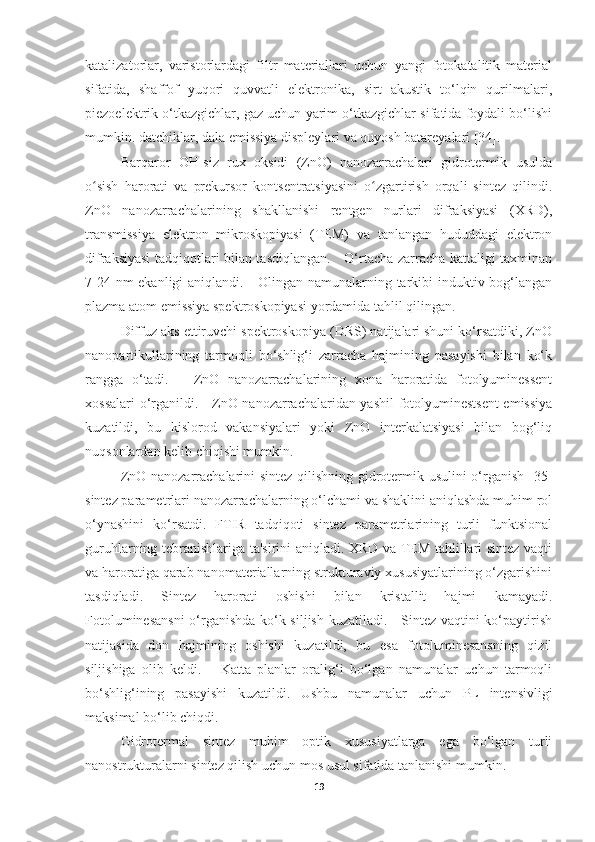 katalizatorlar,   varistorlardagi   filtr   materiallari   uchun   yangi   fotokatalitik   material
sifatida,   shaffof   yuqori   quvvatli   elektronika,   sirt   akustik   to‘lqin   qurilmalari,
piezoelektrik o‘tkazgichlar, gaz uchun yarim o‘tkazgichlar sifatida foydali bo‘lishi
mumkin. datchiklar, dala emissiya displeylari va quyosh batareyalari [34].  
Barqaror   OH-siz   rux   oksidi   (ZnO)   nanozarrachalari   gidrotermik   usulda
o sish   harorati   va   prekursor   kontsentratsiyasini   o zgartirish   orqali   sintez   qilindi.ʻ ʻ
ZnO   nanozarrachalarining   shakllanishi   rentgen   nurlari   difraksiyasi   (XRD),
transmissiya   elektron   mikroskopiyasi   (TEM)   va   tanlangan   hududdagi   elektron
difraksiyasi tadqiqotlari bilan tasdiqlangan.     O‘rtacha zarracha kattaligi taxminan
7-24 nm  ekanligi  aniqlandi.     Olingan namunalarning tarkibi induktiv bog‘langan
plazma atom emissiya spektroskopiyasi yordamida tahlil qilingan. 
Diffuz aks ettiruvchi spektroskopiya (DRS) natijalari shuni ko‘rsatdiki, ZnO
nanopartikullarining   tarmoqli   bo‘shlig‘i   zarracha   hajmining   pasayishi   bilan   ko‘k
rangga   o‘tadi.       ZnO   nanozarrachalarining   xona   haroratida   fotolyuminessent
xossalari o‘rganildi.     ZnO nanozarrachalaridan yashil fotolyuminestsent  emissiya
kuzatildi,   bu   kislorod   vakansiyalari   yoki   ZnO   interkalatsiyasi   bilan   bog‘liq
nuqsonlardan kelib chiqishi mumkin.
ZnO nanozarrachalarini sintez qilishning gidrotermik usulini  o‘rganish [35]
sintez parametrlari nanozarrachalarning o‘lchami va shaklini aniqlashda muhim rol
o‘ynashini   ko‘rsatdi.   FTIR   tadqiqoti   sintez   parametrlarining   turli   funktsional
guruhlarning tebranishlariga ta'sirini aniqladi. XRD va TEM tahlillari sintez vaqti
va haroratiga qarab nanomateriallarning strukturaviy xususiyatlarining o‘zgarishini
tasdiqladi.   Sintez   harorati   oshishi   bilan   kristallit   hajmi   kamayadi.
Fotoluminesansni  o‘rganishda ko‘k siljish kuzatiladi.     Sintez vaqtini ko‘paytirish
natijasida   don   hajmining   oshishi   kuzatildi,   bu   esa   fotoluminesansning   qizil
siljishiga   olib   keldi.       Katta   planlar   oralig‘i   bo‘lgan   namunalar   uchun   tarmoqli
bo‘shlig‘ining   pasayishi   kuzatildi.   Ushbu   namunalar   uchun   PL   intensivligi
maksimal bo‘lib chiqdi.  
Gidrotermal   sintez   muhim   optik   xususiyatlarga   ega   bo‘lgan   turli
nanostrukturalarni sintez qilish uchun mos usul sifatida tanlanishi mumkin. 
19 