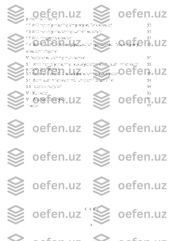 yordamida o‘rganish.
4.4 ZnO nanoplyonkaning kimyoviy va fizik xossalari 52
4.5 ZnO nanoplyonkalarning tuzilishi va tarkibi 52
4.6 ZnO ning optik xossalari 52
4.7   Atom   kuch   mikroskopiya   usullari   yordamida   fizik-kimyoviy
xossalarni o‘rganish 53
V. Natijalar va ularning muhokamasi 54
5.1   ZnO   nanoplyonkaning   xususiyatlarini   atom   kuch   mikroskopi
yordamida o‘rganish 55
5.2 Sintez qilingan ZnO nanoplyonkalarning xususiyatlari 56
5.4  Atom kuch mikroskopi ma'lumotlarini talqin qilish 57
5.5 Tadqiqot natijalari 58
VI. Xulosalar 59
VII. Adabiyotlar ro‘yxati 60
Ilovalar 66
KIRISH
2 