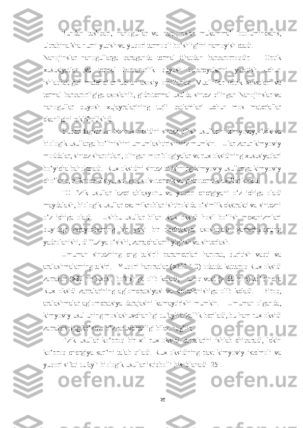 Bundan   tashqari,   nanogullar   va   nanojinslar   mukammal   fotoluminesans,
ultrabinafsha nurni yutish va yuqori tarmoqli bo‘shlig‘ini namoyish etadi. 
Nanojinslar   nanogullarga   qaraganda   termal   jihatdan   barqarorroqdir.       Optik
xususiyatlar   va   termal   barqarorlik   quyosh   batareyalarini   yaratish   uchun
ishlatiladigan   materiallar   uchun   asosiy   omillardir.   Mualliflar   optik   xossalari   va
termal barqarorligiga asoslanib,  gidrotermal usulda sintez qilingan Nanojinslar  va
nanogullar   quyosh   xujayralarining   turli   qatlamlari   uchun   mos   materiallar
ekanligini taklif qilishdi. 
Yuqoridagilardan biz rux oksidini sintez qilish usullarini kimyoviy, fizik va
biologik usullarga bo‘linishini umumlashtirishimiz mumkin.   Ular zarur kimyoviy
moddalar, sintez sharoitlari, olingan morfologiyalar va rux oksidining xususiyatlari
bo‘yicha baholanadi.  Rux oksidini sintez qilishning kimyoviy usullariga kimyoviy
cho‘kma, mikroemulsiya, sol-gel, solvotermik va gidrotermik usullar kiradi.  
TO   fizik   usullar   lazer   ablasyonu   va   yuqori   energiyani   o‘z   ichiga   oladi
maydalash, biologik usullar esa mikroblar ishtirokida o‘simlik ekstrakti va sintezni
o‘z   ichiga   oladi.       Ushbu   usullar   bilan   Rux   oksidi   hosil   bo‘lish   mexanizmlari
quyidagi   jarayonlarning   bir   yoki   bir   nechtasiga   asoslanadi:   zarrachalarning
yadrolanishi, diffuziya o‘sishi, zarrachalarni yig‘ish va sinterlash. 
Umuman   sintezning   eng   ta'sirli   parametrlari   harorat,   quritish   vaqti   va
aralashmalarning ta'siri.   Yuqori haroratlar (>200 ° C) odatda kattaroq Rux oksidi
zarralari  (>80 nm)  hosil  bo‘lishiga olib keladi;      uzoq vaqt  (> 60 min)  ko‘pincha
Rux   oksidi   zarralarining   aglomeratsiyasi   va   sinterlanishiga   olib   keladi.       Biroq,
aralashmalar   aglomeratsiya   darajasini   kamaytirishi   mumkin.       Umuman   olganda,
kimyoviy usul uning moslashuvchanligi tufayli afzallik beriladi, bu ham rux oksidi
zarralarining ko‘proq o‘zgaruvchanligi bilan bog‘liq. 
Fizik   usullar   ko‘proq   bir   xil   rux   oksidi   zarralarini   ishlab   chiqaradi,   lekin
ko‘proq   energiya   sarfini   talab   qiladi.   Rux   oksidining   past   kimyoviy   iste'moli   va
yuqori sifati tufayli biologik usullar istiqbolli hisoblanadi [25].
20 