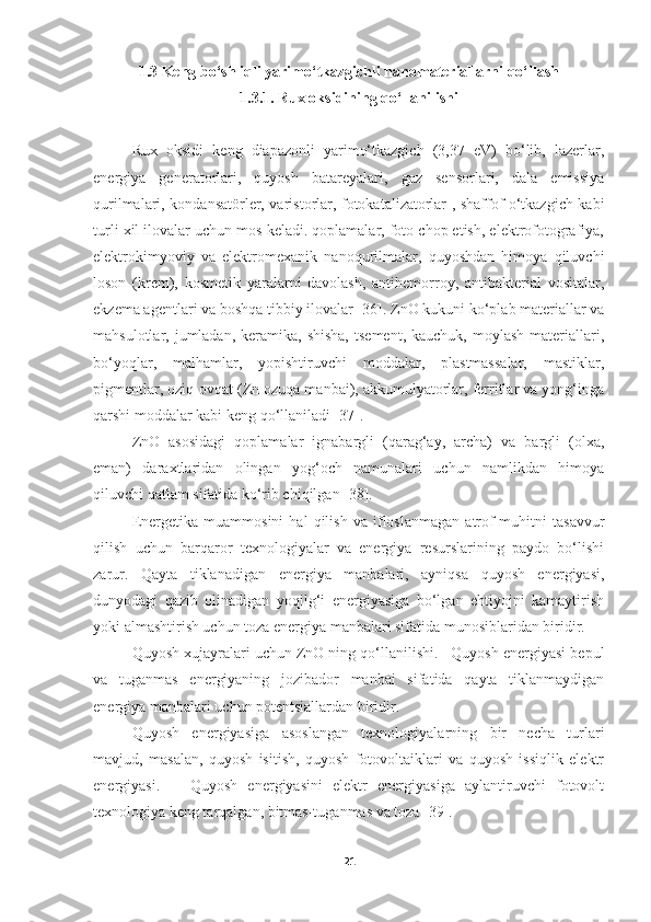 1.3 Keng bo‘shliqli yarimo‘tkazgichli nanomateriallarni qo‘llash
1.3.1. Rux oksidining qo‘llanilishi
Rux   oksidi   keng   diapazonli   yarimo‘tkazgich   (3,37   eV)   bo‘lib,   lazerlar,
energiya   generatorlari,   quyosh   batareyalari,   gaz   sensorlari,   dala   emissiya
qurilmalari, kondansatörler, varistorlar, fotokatalizatorlar , shaffof o‘tkazgich kabi
turli xil ilovalar uchun mos keladi. qoplamalar, foto chop etish, elektrofotografiya,
elektrokimyoviy   va   elektromexanik   nanoqurilmalar,   quyoshdan   himoya   qiluvchi
loson   (krem),   kosmetik   yaralarni   davolash,   antihemorroy,   antibakterial   vositalar,
ekzema agentlari va boshqa tibbiy ilovalar [36]. ZnO kukuni ko‘plab materiallar va
mahsulotlar, jumladan,  keramika, shisha,   tsement,  kauchuk,  moylash  materiallari,
bo‘yoqlar,   malhamlar,   yopishtiruvchi   moddalar,   plastmassalar,   mastiklar,
pigmentlar, oziq-ovqat (Zn ozuqa manbai), akkumulyatorlar, ferritlar va yong‘inga
qarshi moddalar kabi keng qo‘llaniladi [37]. 
ZnO   asosidagi   qoplamalar   ignabargli   (qarag‘ay,   archa)   va   bargli   (olxa,
eman)   daraxtlaridan   olingan   yog‘och   namunalari   uchun   namlikdan   himoya
qiluvchi qatlam sifatida ko‘rib chiqilgan [38]. 
Energetika   muammosini   hal   qilish   va   ifloslanmagan   atrof-muhitni   tasavvur
qilish   uchun   barqaror   texnologiyalar   va   energiya   resurslarining   paydo   bo‘lishi
zarur.   Qayta   tiklanadigan   energiya   manbalari,   ayniqsa   quyosh   energiyasi,
dunyodagi   qazib   olinadigan   yoqilg‘i   energiyasiga   bo‘lgan   ehtiyojni   kamaytirish
yoki almashtirish uchun toza energiya manbalari sifatida munosiblaridan biridir. 
Quyosh xujayralari uchun ZnO ning qo‘llanilishi.   Quyosh energiyasi bepul
va   tuganmas   energiyaning   jozibador   manbai   sifatida   qayta   tiklanmaydigan
energiya manbalari uchun potentsiallardan biridir. 
Quyosh   energiyasiga   asoslangan   texnologiyalarning   bir   necha   turlari
mavjud,   masalan,   quyosh   isitish,   quyosh   fotovoltaiklari   va   quyosh   issiqlik   elektr
energiyasi.       Quyosh   energiyasini   elektr   energiyasiga   aylantiruvchi   fotovolt
texnologiya keng tarqalgan, bitmas-tuganmas va toza [39]. 
21 