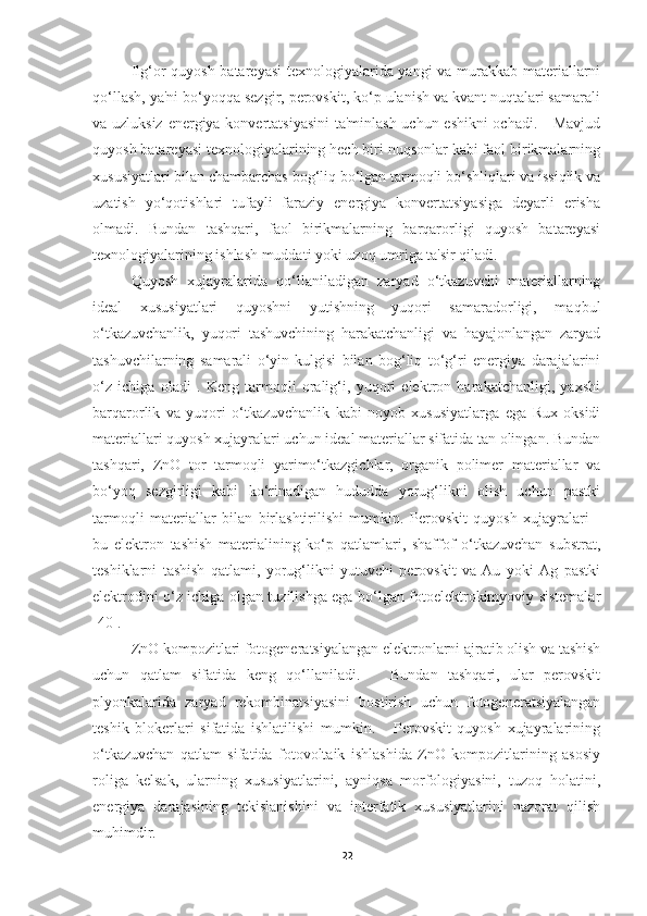 Ilg‘or quyosh batareyasi  texnologiyalarida yangi va murakkab materiallarni
qo‘llash, ya'ni bo‘yoqqa sezgir, perovskit, ko‘p ulanish va kvant nuqtalari samarali
va uzluksiz energiya konvertatsiyasini  ta'minlash uchun eshikni  ochadi.     Mavjud
quyosh batareyasi texnologiyalarining hech biri nuqsonlar kabi faol birikmalarning
xususiyatlari bilan chambarchas bog‘liq bo‘lgan tarmoqli bo‘shliqlari va issiqlik va
uzatish   yo‘qotishlari   tufayli   faraziy   energiya   konvertatsiyasiga   deyarli   erisha
olmadi.   Bundan   tashqari,   faol   birikmalarning   barqarorligi   quyosh   batareyasi
texnologiyalarining ishlash muddati yoki uzoq umriga ta'sir qiladi.  
Quyosh   xujayralarida   qo‘llaniladigan   zaryad   o‘tkazuvchi   materiallarning
ideal   xususiyatlari   quyoshni   yutishning   yuqori   samaradorligi,   maqbul
o‘tkazuvchanlik,   yuqori   tashuvchining   harakatchanligi   va   hayajonlangan   zaryad
tashuvchilarning   samarali   o‘yin-kulgisi   bilan   bog‘liq   to‘g‘ri   energiya   darajalarini
o‘z   ichiga   oladi   .   Keng   tarmoqli   oralig‘i,   yuqori   elektron   harakatchanligi,   yaxshi
barqarorlik   va   yuqori   o‘tkazuvchanlik   kabi   noyob   xususiyatlarga   ega   Rux   oksidi
materiallari quyosh xujayralari uchun ideal materiallar sifatida tan olingan. Bundan
tashqari,   ZnO   tor   tarmoqli   yarimo‘tkazgichlar,   organik   polimer   materiallar   va
bo‘yoq   sezgirligi   kabi   ko‘rinadigan   hududda   yorug‘likni   olish   uchun   pastki
tarmoqli   materiallar   bilan   birlashtirilishi   mumkin.   Perovskit   quyosh   xujayralari   -
bu   elektron   tashish   materialining   ko‘p   qatlamlari,   shaffof   o‘tkazuvchan   substrat,
teshiklarni   tashish   qatlami,   yorug‘likni   yutuvchi   perovskit   va   Au   yoki   Ag   pastki
elektrodini o‘z ichiga olgan tuzilishga ega bo‘lgan fotoelektrokimyoviy sistemalar
[40].
ZnO kompozitlari fotogeneratsiyalangan elektronlarni ajratib olish va tashish
uchun   qatlam   sifatida   keng   qo‘llaniladi.       Bundan   tashqari,   ular   perovskit
plyonkalarida   zaryad   rekombinatsiyasini   bostirish   uchun   fotogeneratsiyalangan
teshik   blokerlari   sifatida   ishlatilishi   mumkin.       Perovskit   quyosh   xujayralarining
o‘tkazuvchan   qatlam   sifatida   fotovoltaik   ishlashida   ZnO   kompozitlarining   asosiy
roliga   kelsak,   ularning   xususiyatlarini,   ayniqsa   morfologiyasini,   tuzoq   holatini,
energiya   darajasining   tekislanishini   va   interfatik   xususiyatlarini   nazorat   qilish
muhimdir.  
22 