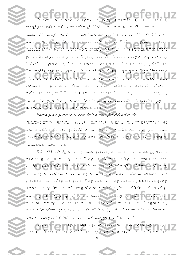 Fotosensitiv   quyosh   xujayrasi   iqtisodiy   samaradorlik,   past   toksiklik,
energiyani   aylantirish   samaradorligi   10%   dan   ortiq   va   etarli   uzoq   muddatli
barqarorlik   tufayli   istiqbolli   fotovoltaik   qurilma   hisoblanadi   [41].   ZnO   bir   xil
elektron   yaqinligi,   o‘xshash   tarmoqli   bo‘shlig‘i   va   ZnO   ning   yuqori   elektron
harakatchanligi   va   fotokorroziyaga   chidamliligi   bilan   TiO
2   ga   qaraganda   ancha
yuqori diffuziya oqimiga ega bo‘lganligi sababli fotosensitiv quyosh xujayrasidagi
TiO
2   o‘rnini   yaxshiroq  o‘rnini   bosuvchi   hisoblanadi.      Bundan   tashqari,  ZnO   dan
fotosensitiv quyosh xujayrasi uchun turli morfologiyalarga ega bo‘lgan bir nechta
fotoanod   konstruktsiyalari   ishlab   chiqarilishi   mumkin,   ehtimol   boshqa   metall
oksidlariga   qaraganda.   ZnO   ning   kristall   tuzilishi   anizotropik   o‘sishni
rag‘batlantiradi, bu TiO
2   ning kristalli tuzilishidan farq qiladi, bu uni nanosheplar,
nanosimlar   yoki   Nanojinslarni   o‘z   ichiga   olgan   fotoanodli   fotosensitiv   quyosh
xujayrasi uchun asosiy materialga aylantiradi [41].  
Batareyalar yaratish uchun ZnO kompozitlarini qo‘llash. 
Batareyalarning   samarali   saqlash   qurilmasi   sifatida   takomillashtirilishi   va
takomillashtirilishi 1800 yilda Alessandro Volta tomonidan ixtiro qilingan birinchi
akkumulyatordan   1991   yilda   Sony   tomonidan   taqdim   etilgan   litiy-ion   batareyaga
qadar asrlar davom etgan. 
ZnO   978   mAh/g   katta   gipotetik   quvvati,   arzonligi,   past   toksikligi,   yuqori
mavjudligi   va   katta   litiy-ion   diffuziya   koeffitsienti   tufayli   batareyalarda   anod
sifatida   foydalanish   uchun   istiqbolli   material   hisoblanadi.       Biroq,   ZnO   ning
ommaviy ishlab chiqarishda haqiqiy ishlatilishi ushbu qurilmalarda quvvatning tez
pasayishi   bilan   to‘sqinlik   qiladi.   Zaryadlash   va   zaryadlashning   elektrokimyoviy
jarayoni tufayli katta hajmli kengayish yuzaga keladi, bu anod kukunlari orasidagi
elektr   ajralishning   yo‘qolishiga   olib   keladi.       Imkoniyatlar   yo‘qolishini   bartaraf
etish   va   batareyaning   ishlash   muddatini   oshirish   uchun   sirt   morfologiyalarini,
nanostrukturalarni   (bir,   ikki   va   uch   o‘lchovli),   turli   elementlar   bilan   dopingni
diversifikatsiya qilish kabi bir qancha strategiyalar qo‘llanildi [42].
Lityum-ionli  batareyalar uchun yuqori  quvvat va barqarorlikka ega bo‘lgan
anodik   elektrod   sifatida   grafit   bilan   qoplangan   Rux   oksidi   nano   qatlamlaridan
23 