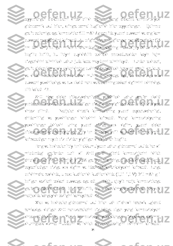 tayyorlangan   elektrodlarni   sintez   qilish   ma'lum.   Yangi   elektrod   kompozitsiyasi
gidrotermik   usul   bilan,   so‘ngra   termal   bug‘lanish   bilan   tayyorlangan.       Qalinroq
grafit qatlamiga ega kompozitlar 600 mAh / g atrofida yuqori quvvatni va eng kam
quvvatni pasaytirishni ko‘rsatdi. Bu to‘g‘ri o‘zaro bog‘langan nanozarrachalar (15
nm   dan   kam)   bo‘lgan   mikro   o‘lchamdagi   teshiklarning   maxsus   joylashuvi   bilan
bog‘liq   bo‘lib,   bu   litiyni   quyish/olib   tashlash   protsedurasidan   keyin   hajm
o‘zgarishini ta'minlash uchun juda katta maydonni ta'minlaydi.     Bundan tashqari,
grafit   elektrokimyoviy   aylanishning   tushirish/zaryadlash   jarayoni   orqali   struktura
va   shaklni   barqarorlashtirish   uchun   muhim   ahamiyatga   ega,   bu   esa   o‘ziga   xos
quvvatni yaxshilashga va rux oksidi nano varaqlarining teskari sig‘imini oshirishga
olib keladi [43].  
ZnO   ning   elektr   o‘tkazuvchanligini   yaxshilash   uchun   grafen   oksidi
yordamida ierarxik tarzda tashkil etilgan o‘z-o‘zidan yig‘ilgan ZnO kompozitsiyasi
sintez   qilindi.       Natijalar   sintetik   kompozitning   yuqori   qaytaruvchanligi,
chidamliligi   va   yaxshilangan   ishlashini   ko‘rsatdi.   Yangi   kompozitsiyaning
yaxshilangan   ishlashi   uning   yuqori   o‘ziga   xos   sig‘im,   yuqori   elektr
o‘tkazuvchanligi,   kamaytirilgan   litiy   ion   diffuziya   yo‘li   va   kuchli   SEI   qatlamini
ko‘rsatadigan noyob o‘z-o‘zidan yig‘ilgan shakli bilan bog‘liq. 
Feng va boshqalar litiy-ionli akkumulyator uchun gidrotermal usulda har xil
miqdordagi   grafendan   turli   xil   ZnO-grafen   gibrid   kompozitlarini   ishlab
chiqishganlar  [44].   Og‘irligi 71,45% grafenni o‘z ichiga olgan kompozitlar  katta
qaytariladigan   o‘ziga   xos   sig‘im   va   ideal   tezlik   funktsiyasini   ko‘rsatdi.   Bunga
qo‘shimcha   ravishda,  u  past   kuchlanish  kuchlanishida  (0,01-1,0 V)  240  mAh g-1
bo‘lgan   sezilarli   teskari   quvvatga   ega   edi.       Ushbu   ajoyib   natija   kompozitlarga
grafen   qo‘shilishi   bilan   bog‘liq   bo‘lib,   bu   elektrokimyoviy   aylanish   jarayoni
natijasida kengayish tezligini kamaytiradi [44]. 
Xiao   va   boshqalar   gidrotermal   usul   bilan   uch   o‘lchovli   ierarxik   uglerod
ramkasiga   siqilgan   ZnO   nanozarralarini   o‘z   ichiga   olgan   yangi   kompozitsiyani
sintez   qildilar   [45].       Yangi   kompozitsiya   yaxshilangan   o‘ziga   xos   sig‘imni,
shuningdek   xizmat   muddatini   va   ishlab   chiqarish   tezligini   oshirishni   ko‘rsatdi.
24 