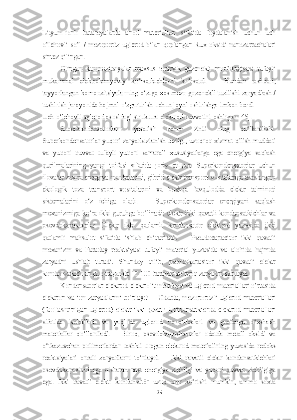 Lityum-ionli   batareyalarda   anod   materiallari   sifatida   foydalanish   uchun   uch
o‘lchovli   so‘l   /   mezoporöz   uglerod   bilan   qoplangan   Rux   oksidi   nanozarrachalari
sintez qilingan. 
Olingan   kompozitsiyalar   maxsus   ierarxik   gözenekli   morfologiyasi   tufayli
mukammal   elektrokimyoviy   ko‘rsatkichlarni   ko‘rsatdi.       Bundan   tashqari,
tayyorlangan kompozitsiyalarning o‘ziga xos mezo gözenekli tuzilishi zaryadlash /
tushirish jarayonida hajmni o‘zgartirish uchun joyni oshirishga imkon berdi. 
Uch o‘lchovli uglerod asosidagi struktura elektrod quvvatini oshirgan [45].
Superkondensatorlarni   yaratish   uchun   ZnO   ning   qo‘llanilishi.
Superkondensatorlar yuqori zaryadsizlanish tezligi, uzoqroq xizmat qilish muddati
va   yuqori   quvvat   tufayli   yuqori   samarali   xususiyatlarga   ega   energiya   saqlash
qurilmalarining   yangi   toifasi   sifatida   joriy   etilgan.   Superkondensatorlar   uchun
ilovalar zaxira energiya manbalarini, gibrid elektr transport vositalariga asoslangan
ekologik   toza   transport   vositalarini   va   boshqa   favqulodda   elektr   ta'minoti
sistemalarini   o‘z   ichiga   oladi.       Superkondensatorlar   energiyani   saqlash
mexanizmiga ko‘ra ikki guruhga bo‘linadi: elektr ikki qavatli kondansatkichlar va
psevdokapasitorlar.   Elektr   ikki   qatlamli   kondansatör   elektrod   yuzasida   ikki
qatlamli   mahsulot   sifatida   ishlab   chiqariladi.       Pseudocapacitor   ikki   qavatli
mexanizm   va   Faraday   reaktsiyasi   tufayli   material   yuzasida   va   alohida   hajmda
zaryadni   ushlab   turadi.   Shunday   qilib,   psevdokapasitor   ikki   qavatli   elektr
kondansatkichlariga qaraganda 10-100 baravar ko‘proq zaryadni saqlaydi. 
Kondensatorlar elektrod-elektrolit interfeysi va uglerod materiallari o‘rtasida
elektron va ion zaryadlarini to‘playdi.     Odatda, mezoporozli uglerod materiallari
(faollashtirilgan uglerod)  elektr  ikki  qavatli  kondansatkichda  elektrod materiallari
sifatida   ishlatiladi   va   yaqinda   uglerod   nanotubalari   va   grafenga   o‘xshash
materiallar   qo‘llaniladi.       Biroq,   psevdokapasitatorlar   odatda   metall   oksidi   va
o‘tkazuvchan polimerlardan tashkil topgan elektrod materialining yuzasida redoks
reaktsiyalari   orqali   zaryadlarni   to‘playdi.       Ikki   qavatli   elektr   kondansatkichlari
psevdokapasitorlarga   nisbatan   past   energiya   zichligi   va   yuqori   quvvat   zichligiga
ega.   Ikki   qavatli   elektr   kondansatör   uzoq   umr   ko‘rishi   mumkin,   ammo   soxta
25 