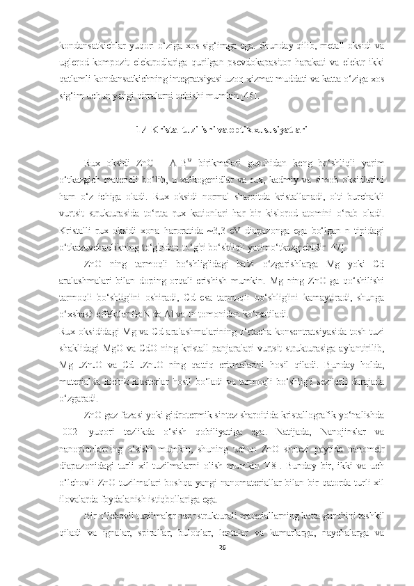 kondansatkichlar  yuqori  o‘ziga xos sig‘imga ega. Shunday qilib, metall  oksidi  va
uglerod   kompozit   elektrodlariga   qurilgan   psevdokapasitor   harakati   va   elektr   ikki
qatlamli kondansatkichning integratsiyasi uzoq xizmat muddati va katta o‘ziga xos
sig‘im uchun yangi qirralarni ochishi mumkin [46].  
1.4 Kristal tuzilishi va optik xususiyatlari
Rux   oksidi   ZnO   -   A II
B VI  
birikmalari   guruhidan   keng   bo‘shliqli   yarim
o‘tkazgich   materiali   bo‘lib,   u   xalkogenidlar   va   rux,   kadmiy   va   simob   oksidlarini
ham   o‘z   ichiga   oladi.   Rux   oksidi   normal   sharoitda   kristallanadi,   olti   burchakli
vurtsit   strukturasida   to‘rtta   rux   kationlari   har   bir   kislorod   atomini   o‘rab   oladi.
Kristalli   rux   oksidi   xona   haroratida   ~3,3   eV   diapazonga   ega   bo‘lgan   n   tipidagi
o‘tkazuvchanlikning to‘g'ridan-to‘g'ri bo‘shliqli yarimo‘tkazgichidir [47].
ZnO   ning   tarmoqli   bo‘shlig'idagi   ba'zi   o‘zgarishlarga   Mg   yoki   Cd
aralashmalari   bilan   doping   orqali   erishish   mumkin.   Mg   ning   ZnO   ga   qo‘shilishi
tarmoqli   bo‘shlig'ini   oshiradi,   Cd   esa   tarmoqli   bo‘shlig'ini   kamaytiradi,   shunga
o‘xshash effektlar GaN da Al va In tomonidan ko‘rsatiladi.
Rux oksididagi Mg va Cd aralashmalarining o‘rtacha konsentratsiyasida tosh tuzi
shaklidagi  MgO  va CdO  ning kristall  panjaralari  vurtsit  strukturasiga  aylantirilib,
Mg
1−x Zn
x O   va   Cd
1−x Zn
x O   ning   qattiq   eritmalarini   hosil   qiladi.   Bunday   holda,
materialda   kichik   klasterlar   hosil   bo‘ladi   va   tarmoqli   bo‘shlig'i   sezilarli   darajada
o‘zgaradi.
ZnO gaz fazasi yoki gidrotermik sintez sharoitida kristallografik yo‘nalishda
[002]   yuqori   tezlikda   o‘sish   qobiliyatiga   ega.   Natijada,   Nanojinslar   va
nanoplanlarning   o‘sishi   mumkin,   shuning   uchun   ZnO   sintezi   paytida   nanometr
diapazonidagi   turli   xil   tuzilmalarni   olish   mumkin   [48].   Bunday   bir,   ikki   va   uch
o‘lchovli  ZnO tuzilmalari  boshqa yangi  nanomateriallar  bilan bir qatorda turli xil
ilovalarda foydalanish istiqbollariga ega.
Bir o‘lchovli tuzilmalar nanostrukturali materiallarning katta guruhini tashkil
qiladi   va   ignalar,   spirallar,   buloqlar,   lentalar   va   kamarlarga,   naychalarga   va
26 